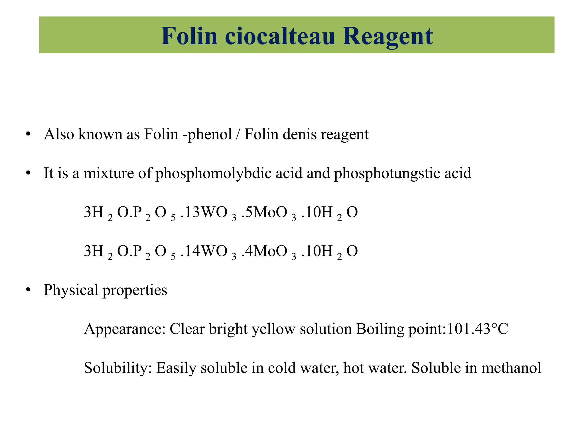 Folin ciocalteau Reagent
• Also known as Folin -phenol / Folin denis reagent
• It is a mixture of phosphomolybdic acid and phosphotungstic acid
3H 2 O.P 2 O 5 .13WO 3 .5MoO 3 .10H 2 O
3H 2 O.P 2 O 5 .14WO 3 .4MoO 3 .10H 2 O
• Physical properties
Appearance: Clear bright yellow solution Boiling point:101.43°C
Solubility: Easily soluble in cold water, hot water. Soluble in methanol
 