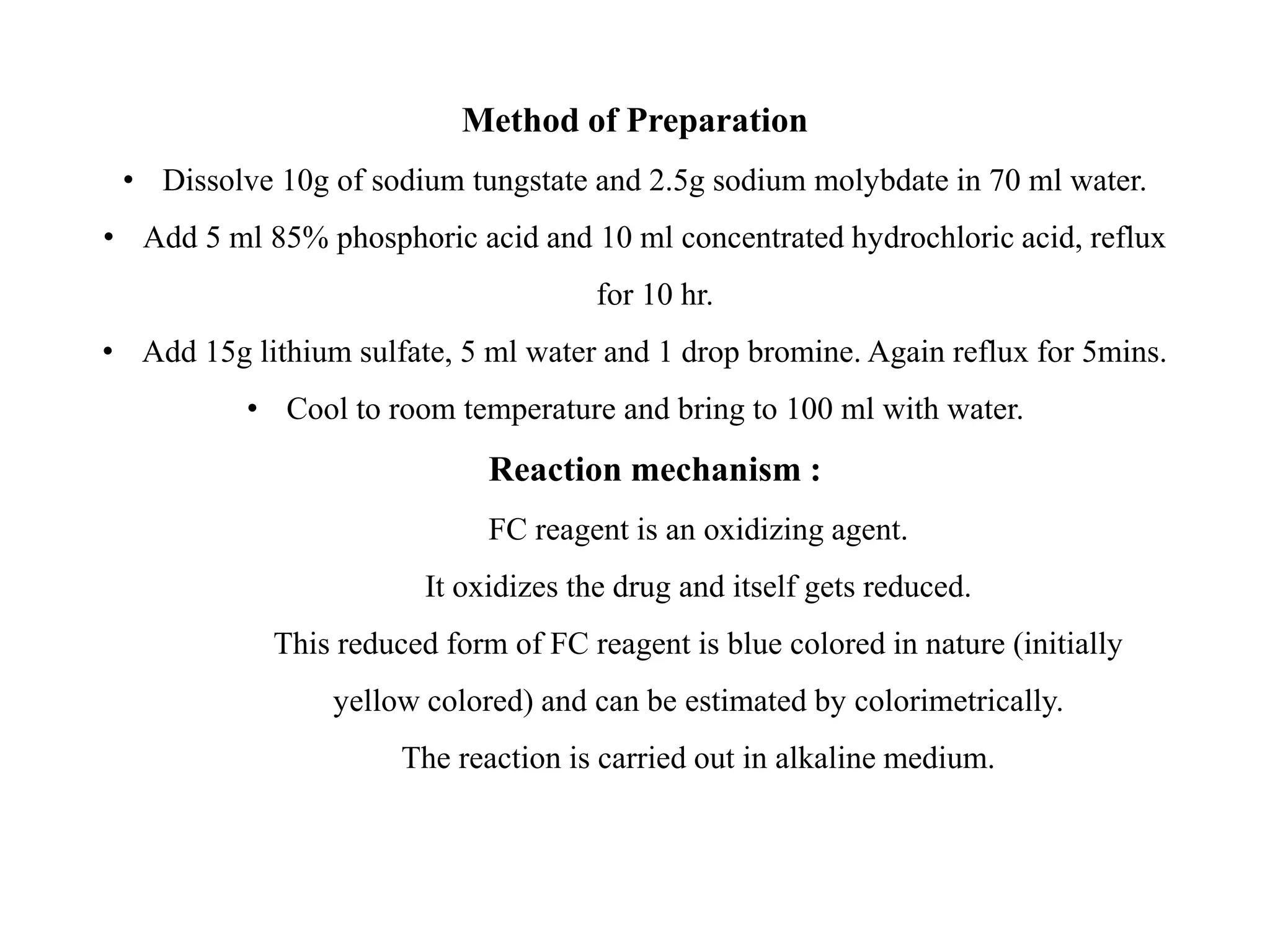Method of Preparation
• Dissolve 10g of sodium tungstate and 2.5g sodium molybdate in 70 ml water.
• Add 5 ml 85% phosphoric acid and 10 ml concentrated hydrochloric acid, reflux
for 10 hr.
• Add 15g lithium sulfate, 5 ml water and 1 drop bromine. Again reflux for 5mins.
• Cool to room temperature and bring to 100 ml with water.
Reaction mechanism :
FC reagent is an oxidizing agent.
It oxidizes the drug and itself gets reduced.
This reduced form of FC reagent is blue colored in nature (initially
yellow colored) and can be estimated by colorimetrically.
The reaction is carried out in alkaline medium.
 