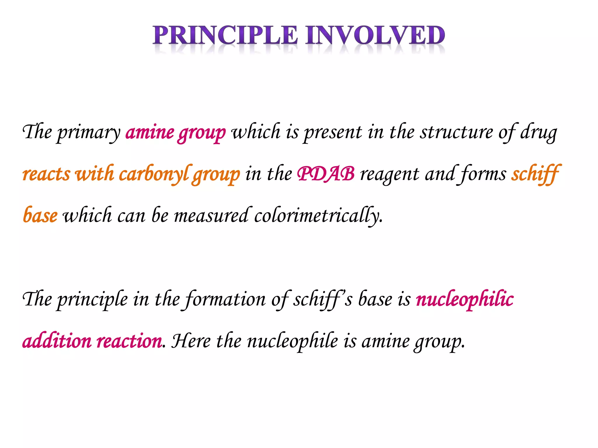 The primary amine group which is present in the structure of drug
reacts with carbonyl group in the PDAB reagent and forms schiff
base which can be measured colorimetrically.
The principle in the formation of schiff’s base is nucleophilic
addition reaction. Here the nucleophile is amine group.
 