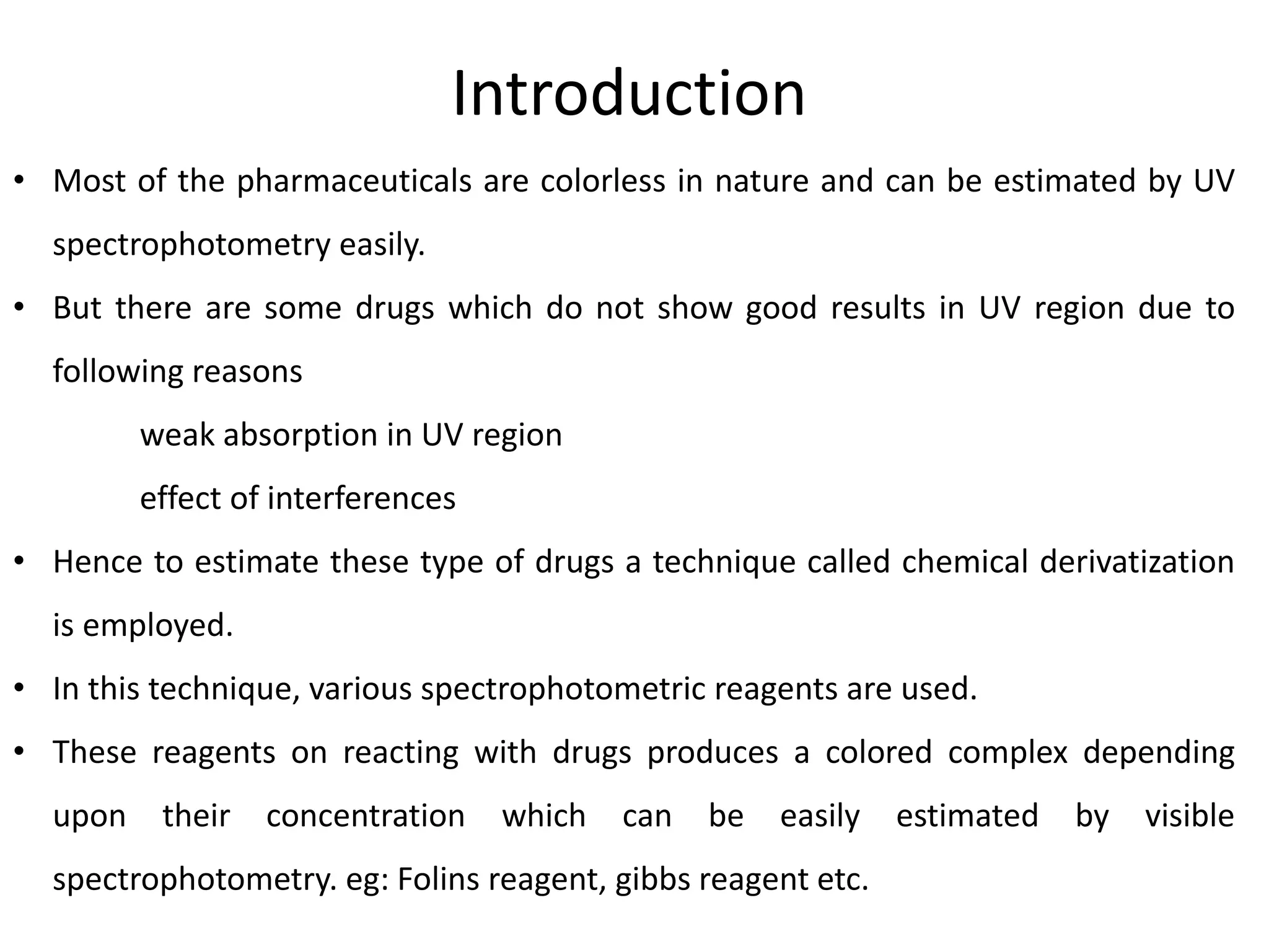 Introduction
• Most of the pharmaceuticals are colorless in nature and can be estimated by UV
spectrophotometry easily.
• But there are some drugs which do not show good results in UV region due to
following reasons
weak absorption in UV region
effect of interferences
• Hence to estimate these type of drugs a technique called chemical derivatization
is employed.
• In this technique, various spectrophotometric reagents are used.
• These reagents on reacting with drugs produces a colored complex depending
upon their concentration which can be easily estimated by visible
spectrophotometry. eg: Folins reagent, gibbs reagent etc.
 