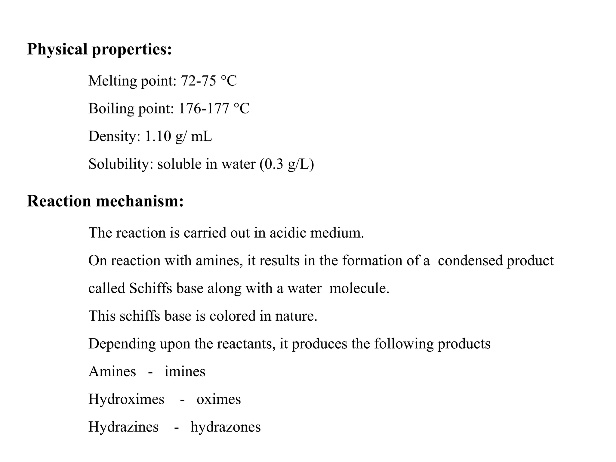 Physical properties:
Melting point: 72-75 °C
Boiling point: 176-177 °C
Density: 1.10 g/ mL
Solubility: soluble in water (0.3 g/L)
Reaction mechanism:
The reaction is carried out in acidic medium.
On reaction with amines, it results in the formation of a condensed product
called Schiffs base along with a water molecule.
This schiffs base is colored in nature.
Depending upon the reactants, it produces the following products
Amines - imines
Hydroximes - oximes
Hydrazines - hydrazones
 