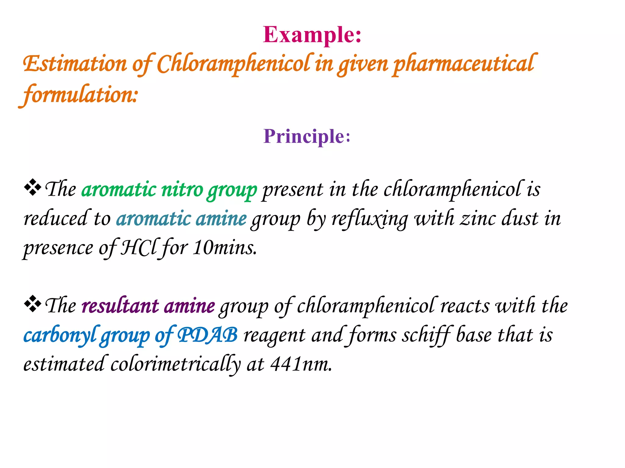 Example:
Estimation of Chloramphenicol in given pharmaceutical
formulation:
Principle:
The aromatic nitro group present in the chloramphenicol is
reduced to aromatic amine group by refluxing with zinc dust in
presence of HCl for 10mins.
The resultant amine group of chloramphenicol reacts with the
carbonyl group of PDAB reagent and forms schiff base that is
estimated colorimetrically at 441nm.
 