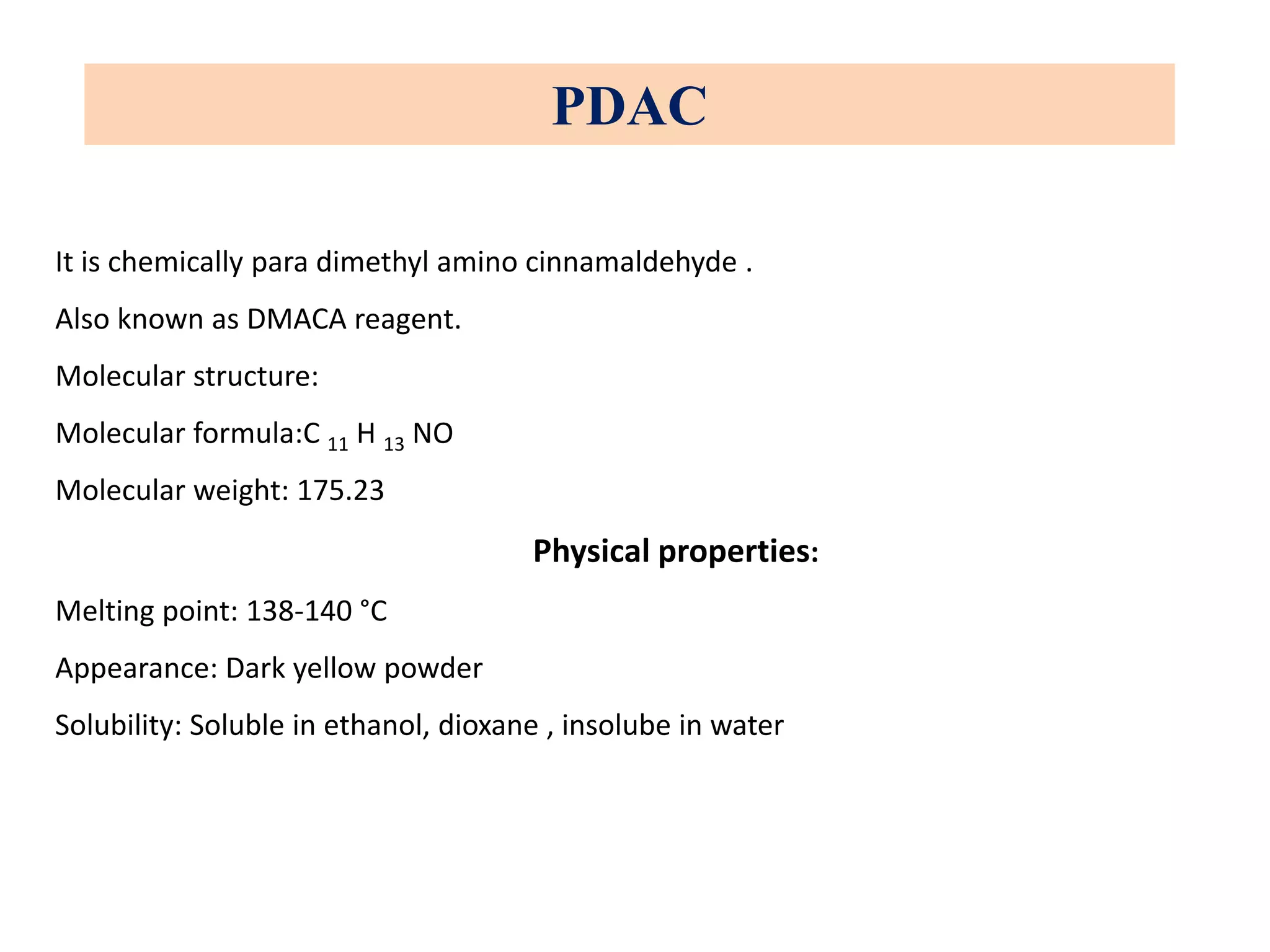 PDAC
It is chemically para dimethyl amino cinnamaldehyde .
Also known as DMACA reagent.
Molecular structure:
Molecular formula:C 11 H 13 NO
Molecular weight: 175.23
Physical properties:
Melting point: 138-140 °C
Appearance: Dark yellow powder
Solubility: Soluble in ethanol, dioxane , insolube in water
 