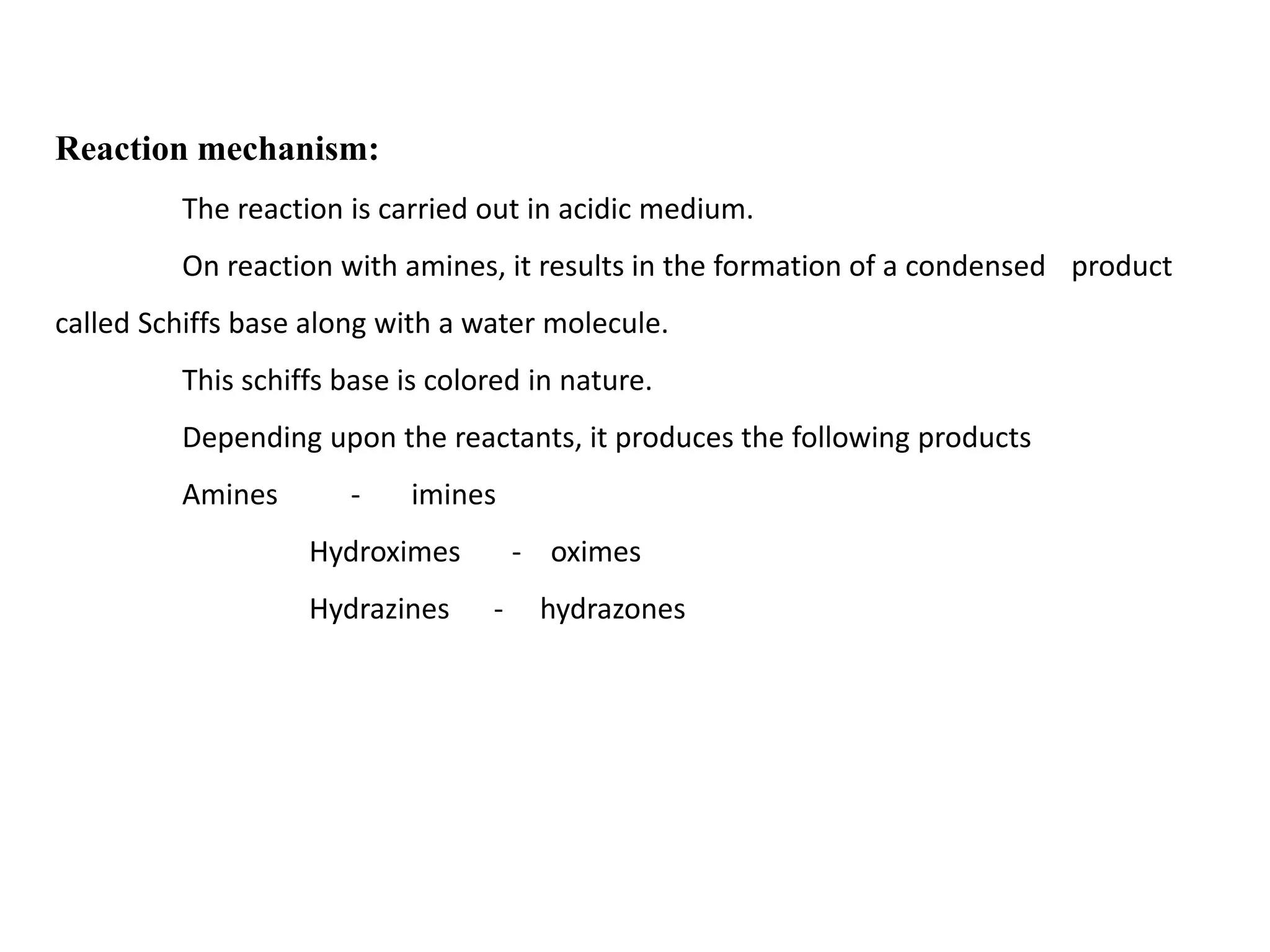 Reaction mechanism:
The reaction is carried out in acidic medium.
On reaction with amines, it results in the formation of a condensed product
called Schiffs base along with a water molecule.
This schiffs base is colored in nature.
Depending upon the reactants, it produces the following products
Amines - imines
Hydroximes - oximes
Hydrazines - hydrazones
 