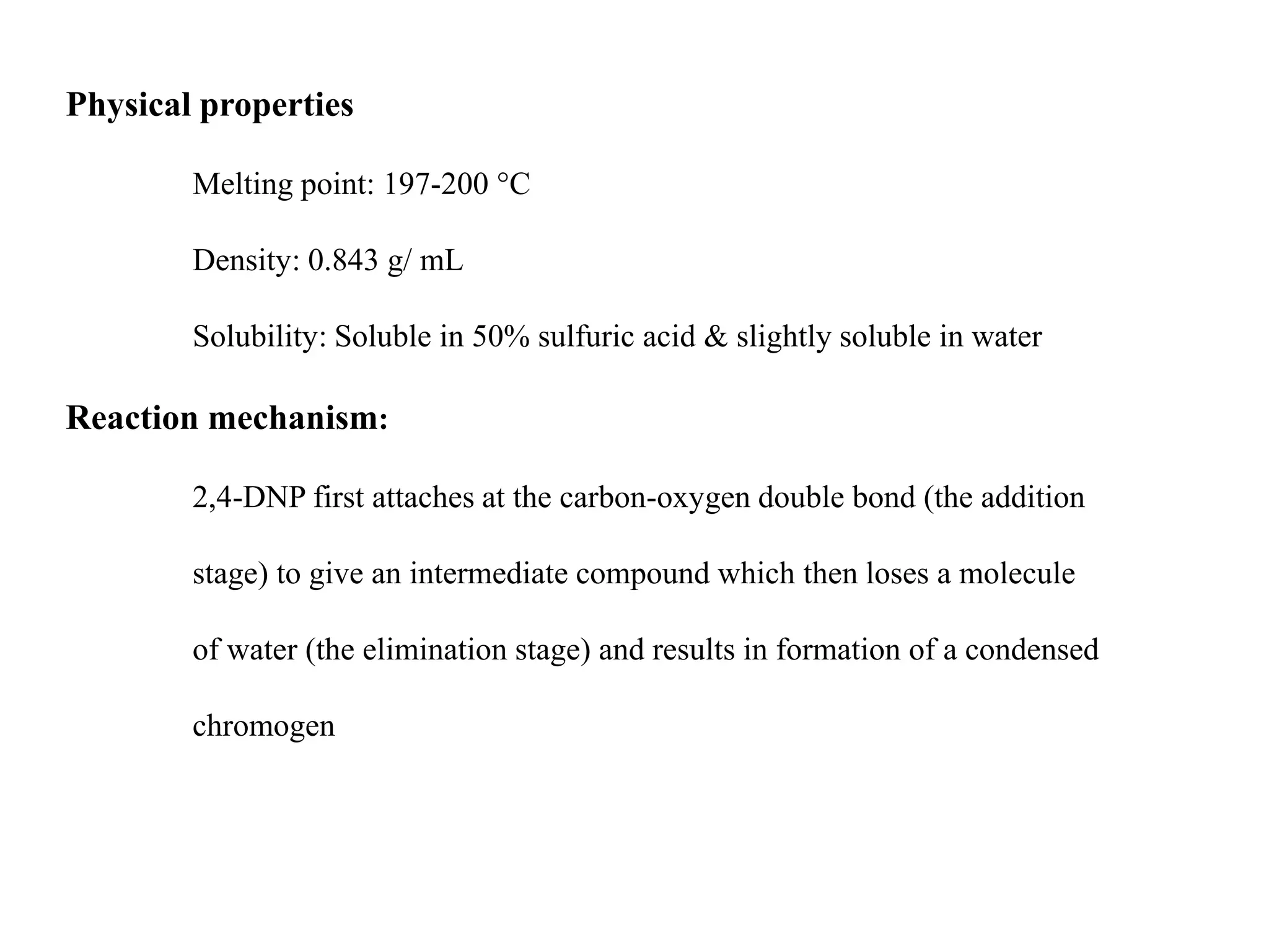 Physical properties
Melting point: 197-200 °C
Density: 0.843 g/ mL
Solubility: Soluble in 50% sulfuric acid & slightly soluble in water
Reaction mechanism:
2,4-DNP first attaches at the carbon-oxygen double bond (the addition
stage) to give an intermediate compound which then loses a molecule
of water (the elimination stage) and results in formation of a condensed
chromogen
 