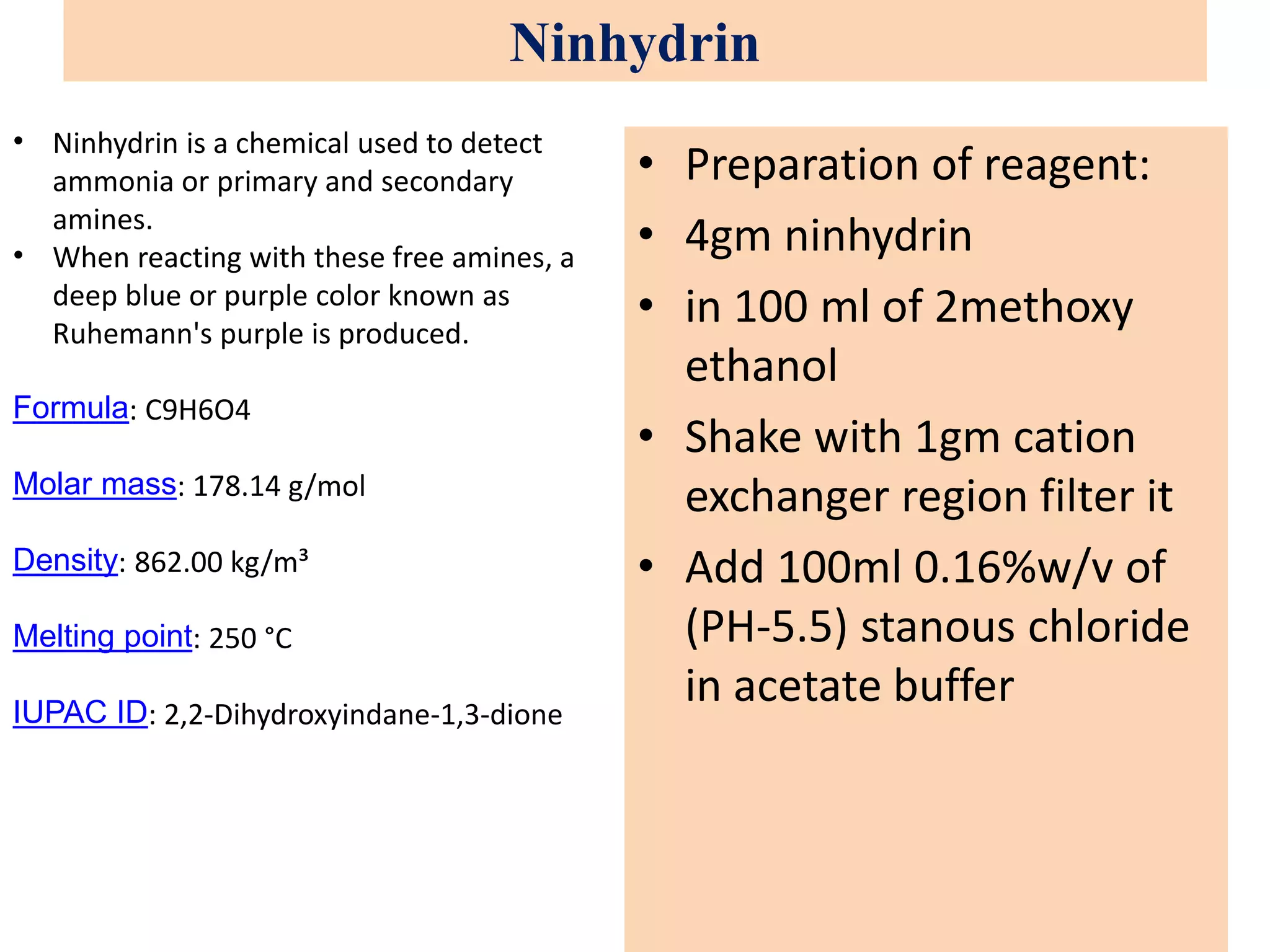 • Preparation of reagent:
• 4gm ninhydrin
• in 100 ml of 2methoxy
ethanol
• Shake with 1gm cation
exchanger region filter it
• Add 100ml 0.16%w/v of
(PH-5.5) stanous chloride
in acetate buffer
Ninhydrin
• Ninhydrin is a chemical used to detect
ammonia or primary and secondary
amines.
• When reacting with these free amines, a
deep blue or purple color known as
Ruhemann's purple is produced.
Formula: C9H6O4
Molar mass: 178.14 g/mol
Density: 862.00 kg/m³
Melting point: 250 °C
IUPAC ID: 2,2-Dihydroxyindane-1,3-dione
 