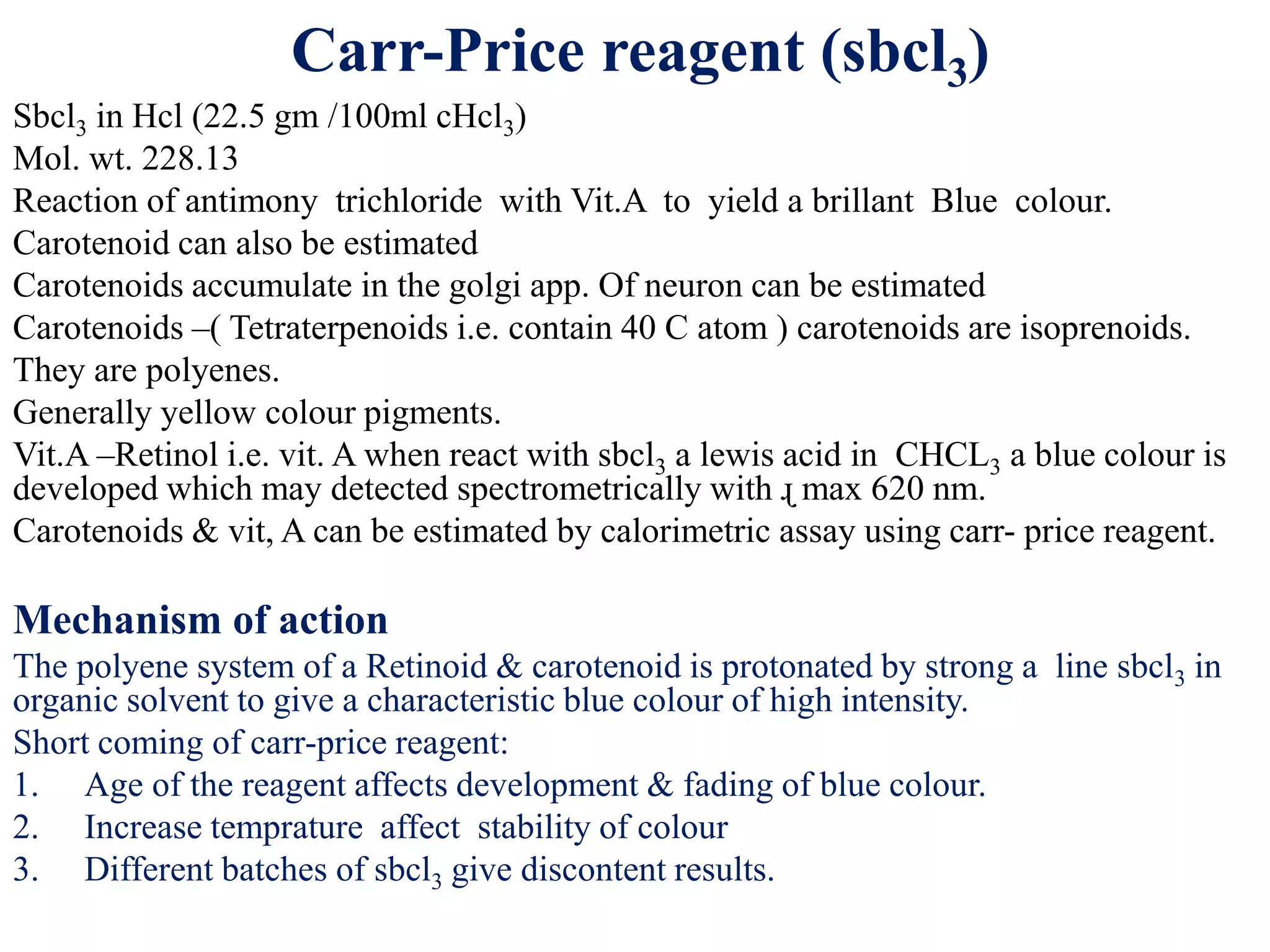Carr-Price reagent (sbcl3)
Sbcl3 in Hcl (22.5 gm /100ml cHcl3)
Mol. wt. 228.13
Reaction of antimony trichloride with Vit.A to yield a brillant Blue colour.
Carotenoid can also be estimated
Carotenoids accumulate in the golgi app. Of neuron can be estimated
Carotenoids –( Tetraterpenoids i.e. contain 40 C atom ) carotenoids are isoprenoids.
They are polyenes.
Generally yellow colour pigments.
Vit.A –Retinol i.e. vit. A when react with sbcl3 a lewis acid in CHCL3 a blue colour is
developed which may detected spectrometrically with ɻ max 620 nm.
Carotenoids & vit, A can be estimated by calorimetric assay using carr- price reagent.
Mechanism of action
The polyene system of a Retinoid & carotenoid is protonated by strong a line sbcl3 in
organic solvent to give a characteristic blue colour of high intensity.
Short coming of carr-price reagent:
1. Age of the reagent affects development & fading of blue colour.
2. Increase temprature affect stability of colour
3. Different batches of sbcl3 give discontent results.
 