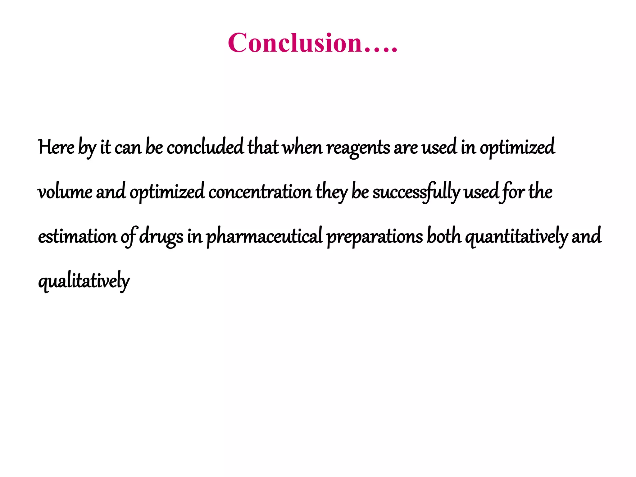Conclusion….
Here by it can be concludedthat when reagents are usedin optimized
volume and optimizedconcentration theybe successfully usedfor the
estimationof drugsin pharmaceutical preparations bothquantitativelyand
qualitatively
 