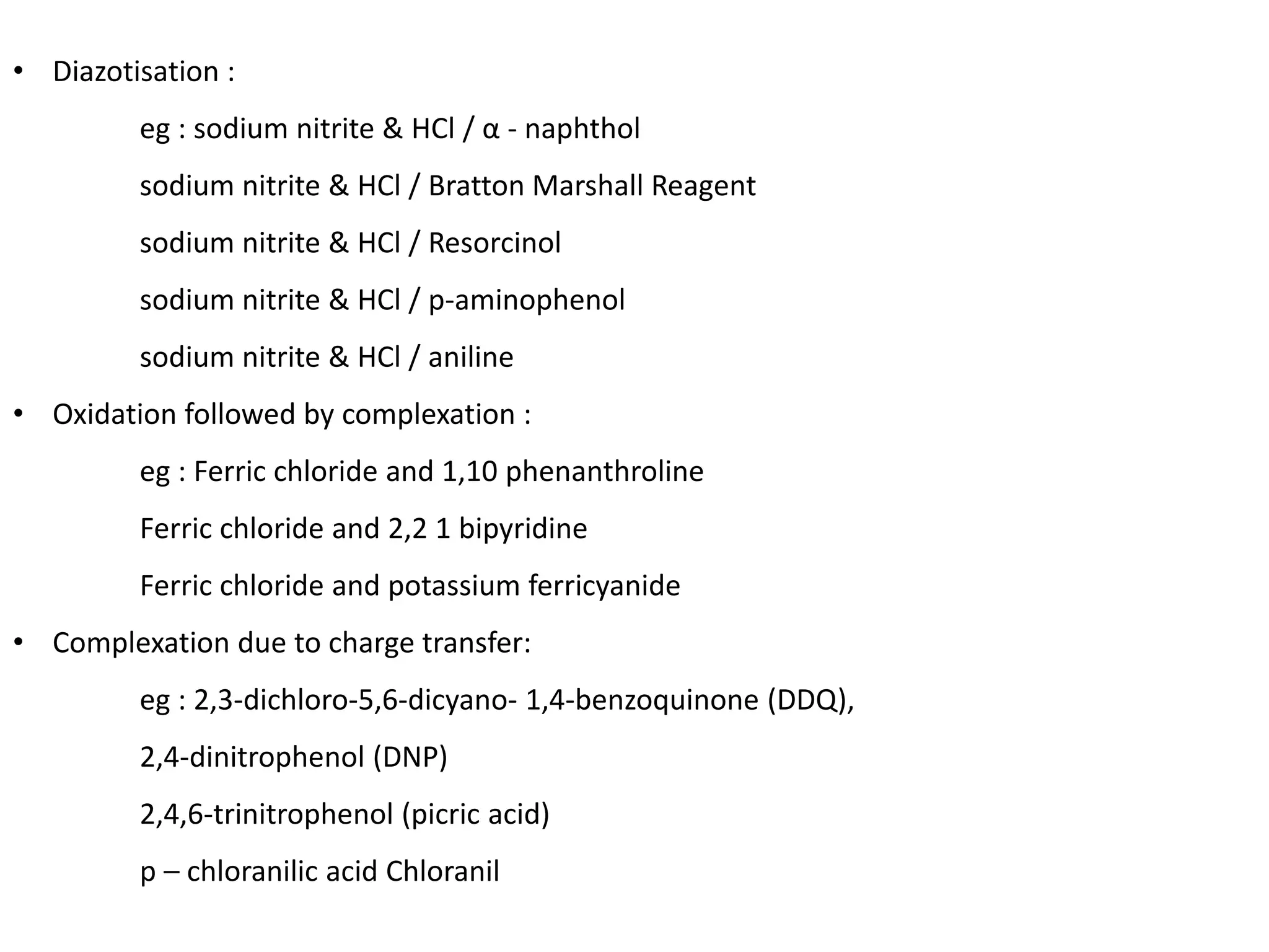 • Diazotisation :
eg : sodium nitrite & HCl / α - naphthol
sodium nitrite & HCl / Bratton Marshall Reagent
sodium nitrite & HCl / Resorcinol
sodium nitrite & HCl / p-aminophenol
sodium nitrite & HCl / aniline
• Oxidation followed by complexation :
eg : Ferric chloride and 1,10 phenanthroline
Ferric chloride and 2,2 1 bipyridine
Ferric chloride and potassium ferricyanide
• Complexation due to charge transfer:
eg : 2,3-dichloro-5,6-dicyano- 1,4-benzoquinone (DDQ),
2,4-dinitrophenol (DNP)
2,4,6-trinitrophenol (picric acid)
p – chloranilic acid Chloranil
 