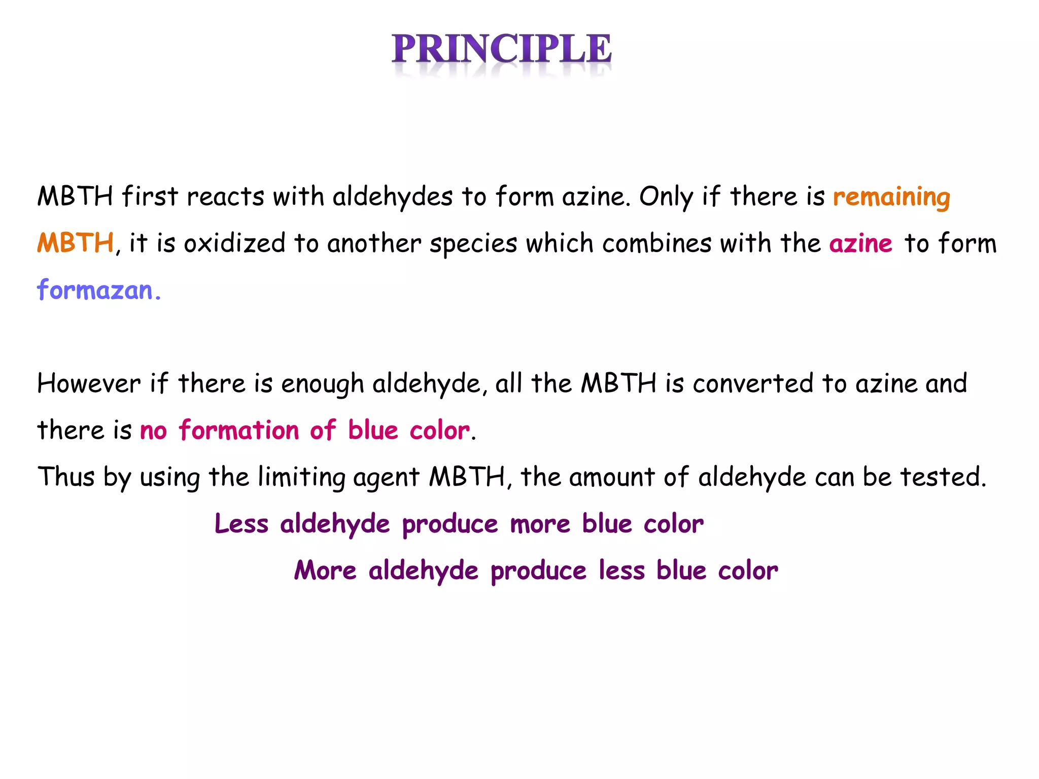 MBTH first reacts with aldehydes to form azine. Only if there is remaining
MBTH, it is oxidized to another species which combines with the azine to form
formazan.
However if there is enough aldehyde, all the MBTH is converted to azine and
there is no formation of blue color.
Thus by using the limiting agent MBTH, the amount of aldehyde can be tested.
Less aldehyde produce more blue color
More aldehyde produce less blue color
 