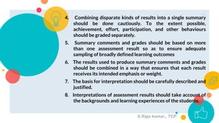 4. Combining disparate kinds of results into a single summary
should be done cautiously. To the extent possible,
achievement, effort, participation, and other behaviours
should be graded separately.
5. Summary comments and grades should be based on more
than one assessment result so as to ensure adequate
sampling of broadly defined learning outcomes
6. The results used to produce summary comments and grades
should be combined in a way that ensures that each result
receives its intended emphasis or weight.
7. The basis for interpretation should be carefully described and
justified.
8. Interpretations of assessment results should take account of
the backgrounds and learning experiences of the students.
10
S.Raja kumar., TCP
 