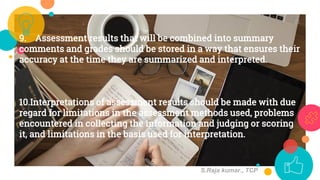 9. Assessment results that will be combined into summary
comments and grades should be stored in a way that ensures their
accuracy at the time they are summarized and interpreted.
10.Interpretations of assessment results should be made with due
regard for limitations in the assessment methods used, problems
encountered in collecting the information and judging or scoring
it, and limitations in the basis used for interpretation.
11
S.Raja kumar., TCP
 