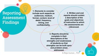 Reporting
Assessment
Findings
1. Elements to consider
include such aspects as
audiences, medium,
format, content, level of
detail, frequency,
timing, and
confidentiality.
. 2. Written and oral
reports should contain
a description of the
goals and objectives
of instruction to which
the assessments are
referenced.
12
3. Reports should be
complete in their
descriptions of the
strengths and weaknesses
of students so that
strengths can be built upon
and problem areas
addressed.
S.Raja kumar., TCP
 