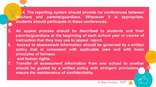 13
4. The reporting system should provide for conferences between
teachers and parents/guardians. Whenever it is appropriate,
students should participate in these conferences.
5. An appeal process should be described to students and their
parents/guardians at the beginning of each school year or course of
instruction that they may use to appeal report.
6. Access to assessment information should be governed by a written
policy that is consistent with applicable laws and with basic
principles of fairness
and human rights.
7. Transfer of assessment information from one school to another
should be guided by a written policy with stringent provisions to
ensure the maintenance of confidentiality.
S.Raja kumar., TCP
 