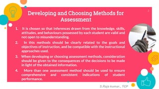 Developing and Choosing Methods for
Assessment
1. It is chosen so that inferences drawn from the knowledge, skills,
attitudes, and behaviours possessed by each student are valid and
not open to misunderstanding.
2. In this methods should be clearly related to the goals and
objectives of instruction, and be compatible with the instructional
approaches used.
3. When developing or choosing assessment methods, consideration
should be given to the consequences of the decisions to be made
in light of the obtained information.
4. More than one assessment method should be used to ensure
comprehensive and consistent indications of student
performance.
3
S.Raja kumar., TCP
 