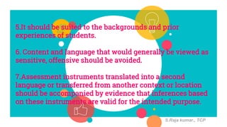 5.It should be suited to the backgrounds and prior
experiences of students.
6. Content and language that would generally be viewed as
sensitive, offensive should be avoided.
7.Assessment instruments translated into a second
language or transferred from another context or location
should be accompanied by evidence that inferences based
on these instruments are valid for the intended purpose.
S.Raja kumar., TCP
 