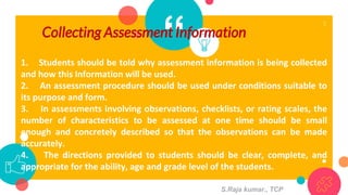 “Collecting Assessment Information
5
1. Students should be told why assessment information is being collected
and how this Information will be used.
2. An assessment procedure should be used under conditions suitable to
its purpose and form.
3. In assessments involving observations, checklists, or rating scales, the
number of characteristics to be assessed at one time should be small
enough and concretely described so that the observations can be made
accurately.
4. The directions provided to students should be clear, complete, and
appropriate for the ability, age and grade level of the students.
S.Raja kumar., TCP
 