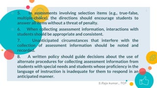 ○ 5. In assessments involving selection items (e.g., true-false,
multiple-choice), the directions should encourage students to
answer all items without a threat of penalty.
○ 6. When collecting assessment information, interactions with
students should be appropriate and consistent.
7. Unanticipated circumstances that interfere with the
collection of assessment information should be noted and
recorded.
○ 8. A written policy should guide decisions about the use of
alternate procedures for collecting assessment information from
students with special needs and students whose proficiency in the
language of instruction is inadequate for them to respond in an
anticipated manner.
6
S.Raja kumar., TCP
 