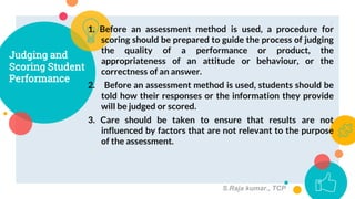 1. Before an assessment method is used, a procedure for
scoring should be prepared to guide the process of judging
the quality of a performance or product, the
appropriateness of an attitude or behaviour, or the
correctness of an answer.
2. Before an assessment method is used, students should be
told how their responses or the information they provide
will be judged or scored.
3. Care should be taken to ensure that results are not
influenced by factors that are not relevant to the purpose
of the assessment.
Judging and
Scoring Student
Performance
7
S.Raja kumar., TCP
 