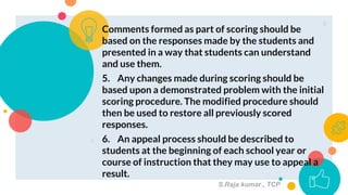 ○ Comments formed as part of scoring should be
based on the responses made by the students and
presented in a way that students can understand
and use them.
○ 5. Any changes made during scoring should be
based upon a demonstrated problem with the initial
scoring procedure. The modified procedure should
then be used to restore all previously scored
responses.
○ 6. An appeal process should be described to
students at the beginning of each school year or
course of instruction that they may use to appeal a
result.
8
S.Raja kumar., TCP
 