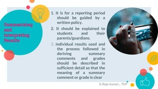 Summarizing
and
Interpreting
Results
1. It is for a reporting period
should be guided by a
written policy.
2. It should be explained to
students and their
parents/guardians.
3. individual results used and
the process followed in
deriving summary
comments and grades
should be described in
sufficient detail so that the
meaning of a summary
comment or grade is clear
9
S.Raja kumar., TCP
 