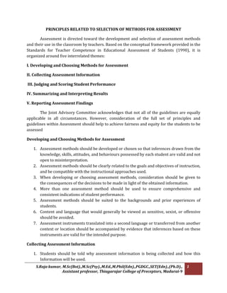 S.Raja kumar, M.Sc(Bot).,M.Sc(Psy).,M.Ed.,M.Phil(Edn).,PGDGC.,SET(Edn).,(Ph.D).,
Assistant professor, Thiagarajar College of Preceptors, Madurai-9
1
PRINCIPLES RELATED TO SELECTION OF METHODS FOR ASSESSMENT
Assessment is directed toward the development and selection of assessment methods
and their use in the classroom by teachers. Based on the conceptual framework provided in the
Standards for Teacher Competence in Educational Assessment of Students (1990), it is
organized around five interrelated themes:
I. Developing and Choosing Methods for Assessment
II. Collecting Assessment Information
III. Judging and Scoring Student Performance
IV. Summarizing and Interpreting Results
V. Reporting Assessment Findings
The Joint Advisory Committee acknowledges that not all of the guidelines are equally
applicable in all circumstances. However, consideration of the full set of principles and
guidelines within Assessment should help to achieve fairness and equity for the students to be
assessed
Developing and Choosing Methods for Assessment
1. Assessment methods should be developed or chosen so that inferences drawn from the
knowledge, skills, attitudes, and behaviours possessed by each student are valid and not
open to misinterpretation.
2. Assessment methods should be clearly related to the goals and objectives of instruction,
and be compatible with the instructional approaches used.
3. When developing or choosing assessment methods, consideration should be given to
the consequences of the decisions to be made in light of the obtained information.
4. More than one assessment method should be used to ensure comprehensive and
consistent indications of student performance.
5. Assessment methods should be suited to the backgrounds and prior experiences of
students.
6. Content and language that would generally be viewed as sensitive, sexist, or offensive
should be avoided.
7. Assessment instruments translated into a second language or transferred from another
context or location should be accompanied by evidence that inferences based on these
instruments are valid for the intended purpose.
Collecting Assessment Information
1. Students should be told why assessment information is being collected and how this
Information will be used.
 