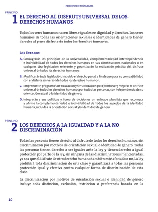 PRINCIPIOS DE YOGYAKARTA




     1 EL DERECHO AL DISFRUTE UNIVERSAL DE LOS
PRINCIPIO


       DERECHOS HUMANOS
            Todos los seres humanos nacen libres e iguales en dignidad y derechos. Los seres
            humanos de todas las orientaciones sexuales e identidades de género tienen
            derecho al pleno disfrute de todos los derechos humanos.


            Los Estados:
            A. Consagrarán los principios de la universalidad, complementariedad, interdependencia
               e indivisibilidad de todos los derechos humanos en sus constituciones nacionales o en
               cualquier otra legislación relevante y garantizarán la realización práctica del disfrute
               universal de todos los derechos humanos;
            B. Modificarán toda legislación, incluido el derecho penal, a fin de asegurar su compatibilidad
               con el disfrute universal de todos los derechos humanos;
            C. Emprenderán programas de educación y sensibilización para promover y mejorar el disfrute
               universal de todos los derechos humanos por todas las personas, con independencia de su
               orientación sexual o la identidad de género;
            D. Integrarán a sus políticas y toma de decisiones un enfoque pluralista que reconozca
               y afirme la complementariedad e indivisibilidad de todos los aspectos de la identidad
               humana, incluidas la orientación sexual y la identidad de género.




    2 LOS DERECHOS A LA IGUALDAD Y A LA NO
PRINCIPIO


      DISCRIMINACIÓN
            Todas las personas tienen derecho al disfrute de todos los derechos humanos, sin
            discriminación por motivos de orientación sexual o identidad de género. Todas
            las personas tienen derecho a ser iguales ante la ley y tienen derecho a igual
            protección por parte de la ley, sin ninguna de las discriminationes mencionadas,
            ya sea que el disfrute de otro derecho humano también esté afectado o no. La ley
            prohibirá toda discriminación de esta clase y garantizará a todas las personas
            protección igual y efectiva contra cualquier forma de discriminación de esta
            clase.

            La discriminación por motivos de orientación sexual o identidad de género
            incluye toda distinción, exclusión, restricción o preferencia basada en la



  10
 