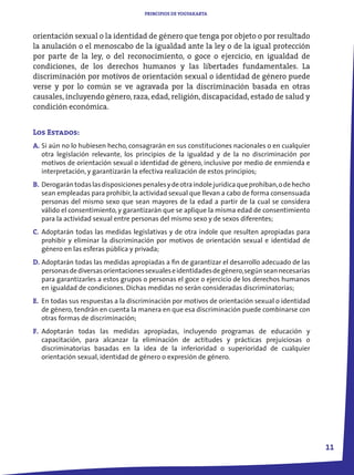 PRINCIPIOS DE YOGYAKARTA



orientación sexual o la identidad de género que tenga por objeto o por resultado
la anulación o el menoscabo de la igualdad ante la ley o de la igual protección
por parte de la ley, o del reconocimiento, o goce o ejercicio, en igualdad de
condiciones, de los derechos humanos y las libertades fundamentales. La
discriminación por motivos de orientación sexual o identidad de género puede
verse y por lo común se ve agravada por la discriminación basada en otras
causales, incluyendo género, raza, edad, religión, discapacidad, estado de salud y
condición económica.


Los Estados:
A. Si aún no lo hubiesen hecho, consagrarán en sus constituciones nacionales o en cualquier
   otra legislación relevante, los principios de la igualdad y de la no discriminación por
   motivos de orientación sexual o identidad de género, inclusive por medio de enmienda e
   interpretación, y garantizarán la efectiva realización de estos principios;
B. Derogarán todas las disposiciones penales y de otra índole jurídica que prohíban, o de hecho
   sean empleadas para prohibir, la actividad sexual que llevan a cabo de forma consensuada
   personas del mismo sexo que sean mayores de la edad a partir de la cual se considera
   válido el consentimiento, y garantizarán que se aplique la misma edad de consentimiento
   para la actividad sexual entre personas del mismo sexo y de sexos diferentes;
C. Adoptarán todas las medidas legislativas y de otra índole que resulten apropiadas para
   prohibir y eliminar la discriminación por motivos de orientación sexual e identidad de
   género en las esferas pública y privada;
D. Adoptarán todas las medidas apropiadas a fin de garantizar el desarrollo adecuado de las
   personas de diversas orientaciones sexuales e identidades de género, según sean necesarias
   para garantizarles a estos grupos o personas el goce o ejercicio de los derechos humanos
   en igualdad de condiciones. Dichas medidas no serán consideradas discriminatorias;
E. En todas sus respuestas a la discriminación por motivos de orientación sexual o identidad
   de género, tendrán en cuenta la manera en que esa discriminación puede combinarse con
   otras formas de discriminación;
F. Adoptarán todas las medidas apropiadas, incluyendo programas de educación y
   capacitación, para alcanzar la eliminación de actitudes y prácticas prejuiciosas o
   discriminatorias basadas en la idea de la inferioridad o superioridad de cualquier
   orientación sexual, identidad de género o expresión de género.




                                                                                                  11
 