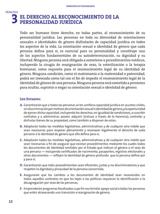 PRINCIPIOS DE YOGYAKARTA




    3 EL DERECHO AL RECONOCIMIENTO DE LA
PRINCIPIO


      PERSONALIDAD JURÍDICA
            Todo ser humano tiene derecho, en todas partes, al reconocimiento de su
            personalidad jurídica. Las personas en toda su diversidad de orientaciones
            sexuales o identidades de género disfrutarán de capacidad jurídica en todos
            los aspectos de la vida. La orientación sexual o identidad de género que cada
            persona defina para sí, es esencial para su personalidad y constituye uno
            de los aspectos fundamentales de su autodeterminación, su dignidad y su
            libertad. Ninguna persona será obligada a someterse a procedimientos médicos,
            incluyendo la cirugía de reasignación de sexo, la esterilización o la terapia
            hormonal, como requisito para el reconocimiento legal de su identidad de
            género. Ninguna condición, como el matrimonio o la maternidad o paternidad,
            podrá ser invocada como tal con el fin de impedir el reconocimiento legal de la
            identidad de género de una persona. Ninguna persona será sometida a presiones
            para ocultar, suprimir o negar su orientación sexual o identidad de género.


            Los Estados:
            A. Garantizarán que a todas las personas se les confiera capacidad jurídica en asuntos civiles,
               sin discriminación por motivos de orientación sexual o identidad de género, y la oportunidad
               de ejercer dicha capacidad, incluyendo los derechos, en igualdad de condiciones, a suscribir
               contratos y a administrar, poseer, adquirir (incluso a través de la herencia), controlar y
               disfrutar bienes de su propiedad, como también a disponer de estos.
            B. Adoptarán todas las medidas legislativas, administrativas y de cualquier otra índole que
               sean necesarias para respetar plenamente y reconocer legalmente el derecho de cada
               persona a la identidad de género que ella defina para sí;
            C. Adoptarán todas las medidas legislativas, administrativas y de cualquier otra índole que
               sean necesarias a fin de asegurar que existan procedimientos mediante los cuales todos
               los documentos de identidad emitidos por el Estado que indican el género o el sexo de
               una persona — incluyendo certificados de nacimiento, pasaportes, registros electorales y
               otros documentos — reflejen la identidad de género profunda que la persona define por
               y para sí;
            D. Garantizarán que tales procedimientos sean eficientes, justos y no discriminatorios y que
               respeten la dignidad y privacidad de la persona concernida;
            E. Asegurarán que los cambios a los documentos de identidad sean reconocidos en
               todos aquellos contextos en que las leyes o las políticas requieran la identificación o la
               desagregación por sexo de las personas;
            F. Emprenderán programas focalizados cuyo fin sea brindar apoyo social a todas las personas
               que estén atravesando una transición o reasignación de género.

  12
 