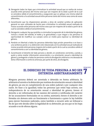 PRINCIPIOS DE YOGYAKARTA



B. Derogarán todas las leyes que criminalizan la actividad sexual que se realiza de mutuo
   acuerdo entre personas del mismo sexo que son mayores de la edad a partir de la cual
   se considera válido el consentimiento, y asegurarán que se aplique una misma edad de
   consentimiento a la actividad sexual entre personas tanto del mismo sexo como de sexos
   diferentes;
C. Garantizarán que las disposiciones penales y otras de carácter jurídico de aplicación
   general no sean utilizadas de hecho para criminalizar la actividad sexual realizada de
   mutuo acuerdo entre personas del mismo sexo que son mayores de la edad a partir de la
   cual se considera válido el consentimiento;
D. Derogarán cualquier ley que prohíba o criminalice la expresión de la identidad de género,
   incluso a través del vestido, el habla y la gestualidad, o que niegue a las personas la
   oportunidad de modificar sus cuerpos como un medio para expresar su identidad de
   género;
E. Pondrán en libertad a todas las personas detenidas bajo prisión preventiva o en base a
   una sentencia penal, si su detención está relacionada con la actividad sexual realizada de
   mutuo acuerdo entre personas mayores de la edad a partir de la cual se considera válido el
   consentimiento o con su identidad de género;
F. Garantizarán el derecho de toda persona a decidir, en condiciones corrientes, cuándo, a
   quién y cómo revelar información concerniente a su orientación sexual o identidad de
   género, y protegerán a todas las personas contra la divulgación arbitraria o no deseada de
   dicha información o contra la amenaza, por parte de otros, de divulgarla.




                                                                                                7
                                                                                                PRINCIPIO
                  EL DERECHO DE TODA PERSONA A NO SER
                           DETENIDA ARBITRARIAMENTE
Ninguna persona deberá ser arrestada o detenida en forma arbitraria. Es
arbitrario el arresto o la detención por motivos de orientación sexual o identidad
de género, ya sea en cumplimiento de una orden judicial o por cualquier otra
razón. En base a la igualdad, todas las personas que están bajo arresto, con
independencia de su orientación sexual o identidad de género, tienen el
derecho a ser informadas de las razones del arresto y notificadas del carácter
de las acusaciones formuladas en su contra; asimismo, tienen el derecho a ser
llevadas sin demora ante un funcionario o funcionaria a quien la ley habilite
para ejercer funciones judiciales, como también a recurrir ante un tribunal a
fin de que este decida sobre la legalidad de su detención, ya sea que se les haya
acusado o no de ofensa alguna.




                                                                                                   1
 