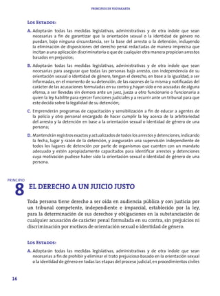 PRINCIPIOS DE YOGYAKARTA



            Los Estados:
            A. Adoptarán todas las medidas legislativas, administrativas y de otra índole que sean
               necesarias a fin de garantizar que la orientación sexual o la identidad de género no
               puedan, bajo ninguna circunstancia, ser la base del arresto o la detención, incluyendo
               la eliminación de disposiciones del derecho penal redactadas de manera imprecisa que
               incitan a una aplicación discriminatoria o que de cualquier otra manera propician arrestos
               basados en prejuicios;
            B. Adoptarán todas las medidas legislativas, administrativas y de otra índole que sean
               necesarias para asegurar que todas las personas bajo arresto, con independencia de su
               orientación sexual o identidad de género, tengan el derecho, en base a la igualdad, a ser
               informadas, en el momento de su detención, de las razones de la misma y notificadas del
               carácter de las acusaciones formuladas en su contra y, hayan sido o no acusadas de alguna
               ofensa, a ser llevadas sin demora ante un juez, jueza u otro funcionario o funcionaria a
               quien la ley habilite para ejercer funciones judiciales y a recurrir ante un tribunal para que
               este decida sobre la legalidad de su detención;
            C. Emprenderán programas de capacitación y sensibilización a fin de educar a agentes de
               la policía y otro personal encargado de hacer cumplir la ley acerca de la arbitrariedad
               del arresto y la detención en base a la orientación sexual o identidad de género de una
               persona;
            D. Mantendrán registros exactos y actualizados de todos los arrestos y detenciones, indicando
               la fecha, lugar y razón de la detención, y asegurarán una supervisión independiente de
               todos los lugares de detención por parte de organismos que cuenten con un mandato
               adecuado y estén apropiadamente capacitados para identificar arrestos y detenciones
               cuya motivación pudiese haber sido la orientación sexual o identidad de género de una
               persona.




   8 EL DERECHO A UN JUICIO JUSTO
PRINCIPIO




            Toda persona tiene derecho a ser oída en audiencia pública y con justicia por
            un tribunal competente, independiente e imparcial, establecido por la ley,
            para la determinación de sus derechos y obligaciones en la substanciación de
            cualquier acusación de carácter penal formulada en su contra, sin prejuicios ni
            discriminación por motivos de orientación sexual o identidad de género.


            Los Estados:
            A. Adoptarán todas las medidas legislativas, administrativas y de otra índole que sean
               necesarias a fin de prohibir y eliminar el trato prejuicioso basado en la orientación sexual
               o la identidad de género en todas las etapas del proceso judicial, en procedimientos civiles


  16
 