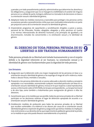 PRINCIPIOS DE YOGYAKARTA



  y penales y en todo procedimiento judicial y administrativo que determine los derechos y
  las obligaciones, y asegurarán que no se impugne la credibilidad o el carácter de ninguna
  persona en su calidad de parte, testigo/a, defensor/a o tomador/a de decisiones en base a
  su orientación sexual o identidad de género;
B. Adoptarán todas las medidas necesarias y razonables para proteger a las personas contra
   acusaciones penales o procedimientos civiles que sean motivados enteramente o en parte
   por prejuicios acerca de la orientación sexual o la identidad de género;
C. Emprenderán programas de capacitación y sensibilización dirigidos a jueces y juezas,
   personal de los tribunales, fiscales, abogados, abogadas y otras personas en cuanto
   a las normas internacionales de derechos humanos y los principios de igualdad y no
   discriminación, incluidos los concernientes a la orientación sexual y la identidad de
   género.




                                                                                                 9
                                                                                                 PRINCIPIO
       EL DERECHO DE TODA PERSONA PRIVADA DE SU
           LIBERTAD A SER TRATADA HUMANAMENTE
Toda persona privada de su libertad será tratada humanamente y con el respeto
debido a la dignidad inherente al ser humano. La orientación sexual y la
identidad de género son fundamentales para la dignidad de toda persona.


Los Estados:
A. Asegurarán que la detención evite una mayor marginación de las personas en base a su
   orientación sexual o identidad de género o las exponga al riesgo de sufrir violencia, malos
   tratos o abusos físicos, mentales o sexuales;
B. Proveerán a las personas detenidas de un acceso adecuado a atención medica y consejería
   apropiada a sus necesidades, reconociendo cualquier necesidad particular con base en su
   orientación sexual o identidad de género, incluso en lo que respecta a salud reproductiva,
   acceso a información sobre el VIH/SIDA y la terapia correspondiente, y a terapia hormonal
   o de otro tipo, como también a tratamientos para reasignación de género si ellas los
   desearan;
C. Garantizarán que, en la medida que sea posible, todas las personas privadas de su libertad
   participen en las decisiones relativas al lugar de detención apropiado de acuardo a su
   orientación sexual e identidad de género;
D. Establecerán medidas de protección para todas las personas privadas de su libertad
   que resulten vulnerables a la violencia o los abusos por causa de su orientación sexual,
   identidad de género o expresión de género y asegurarán que dichas medidas no impliquen
   más restricciones a sus derechos de las que experimenta la población general de la prisión,
   en la medida en que esto pueda llevarse razonablemente a la prácticá;


                                                                                                    17
 
