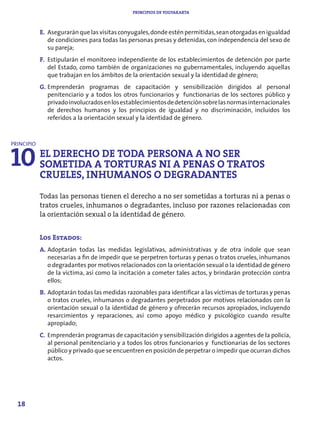 PRINCIPIOS DE YOGYAKARTA



            E. Asegurarán que las visitas conyugales, donde estén permitidas, sean otorgadas en igualdad
               de condiciones para todas las personas presas y detenidas, con independencia del sexo de
               su pareja;
            F. Estipularán el monitoreo independiente de los establecimientos de detención por parte
               del Estado, como también de organizaciones no gubernamentales, incluyendo aquellas
               que trabajan en los ámbitos de la orientación sexual y la identidad de género;
            G. Emprenderán programas de capacitación y sensibilización dirigidos al personal
               penitenciario y a todos los otros funcionarios y functionarias de los sectores público y
               privado involucrados en los establecimientos de detención sobre las normas internacionales
               de derechos humanos y los principios de igualdad y no discriminación, incluidos los
               referidos a la orientación sexual y la identidad de género.




10 EL DERECHOADE TODA PERSONA A NOOSER
PRINCIPIO


   SOMETIDA TORTURAS NI A PENAS TRATOS
   CRUELES, INHUMANOS O DEGRADANTES
            Todas las personas tienen el derecho a no ser sometidas a torturas ni a penas o
            tratos crueles, inhumanos o degradantes, incluso por razones relacionadas con
            la orientación sexual o la identidad de género.


            Los Estados:
            A. Adoptarán todas las medidas legislativas, administrativas y de otra índole que sean
               necesarias a fin de impedir que se perpetren torturas y penas o tratos crueles, inhumanos
               o degradantes por motivos relacionados con la orientación sexual o la identidad de género
               de la víctima, así como la incitación a cometer tales actos, y brindarán protección contra
               ellos;
            B. Adoptarán todas las medidas razonables para identificar a las víctimas de torturas y penas
               o tratos crueles, inhumanos o degradantes perpetrados por motivos relacionados con la
               orientación sexual o la identidad de género y ofrecerán recursos apropiados, incluyendo
               resarcimientos y reparaciones, así como apoyo médico y psicológico cuando resulte
               apropiado;
            C. Emprenderán programas de capacitación y sensibilización dirigidos a agentes de la policía,
               al personal penitenciario y a todos los otros funcionarios y functionarias de los sectores
               público y privado que se encuentren en posición de perpetrar o impedir que ocurran dichos
               actos.




  18
 
