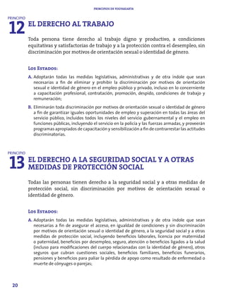 PRINCIPIOS DE YOGYAKARTA




12
PRINCIPIO
            EL DERECHO AL TRABAJO
            Toda persona tiene derecho al trabajo digno y productivo, a condiciones
            equitativas y satisfactorias de trabajo y a la protección contra el desempleo, sin
            discriminación por motivos de orientación sexual o identidad de género.


            Los Estados:
            A. Adoptarán todas las medidas legislativas, administrativas y de otra índole que sean
               necesarias a fin de eliminar y prohibir la discriminación por motivos de orientación
               sexual e identidad de género en el empleo público y privado, incluso en lo concerniente
               a capacitación profesional, contratación, promoción, despido, condiciones de trabajo y
               remuneración;
            B. Eliminarán toda discriminación por motivos de orientación sexual o identidad de género
               a fin de garantizar iguales oportunidades de empleo y superación en todas las áreas del
               servicio público, incluidos todos los niveles del servicio gubernamental y el empleo en
               funciones públicas, incluyendo el servicio en la policía y las fuerzas armadas, y proveerán
               programas apropiados de capacitación y sensibilización a fin de contrarrestar las actitudes
               discriminatorias.




13
PRINCIPIO
            EL DERECHO A LA SEGURIDAD SOCIAL Y A OTRAS
            MEDIDAS DE PROTECCIÓN SOCIAL
            Todas las personas tienen derecho a la seguridad social y a otras medidas de
            protección social, sin discriminación por motivos de orientación sexual o
            identidad de género.


            Los Estados:
            A. Adoptarán todas las medidas legislativas, administrativas y de otra índole que sean
               necesarias a fin de asegurar el acceso, en igualdad de condiciones y sin discriminación
               por motivos de orientación sexual o identidad de género, a la seguridad social y a otras
               medidas de protección social, incluyendo beneficios laborales, licencia por maternidad
               o paternidad, beneficios por desempleo, seguro, atención o beneficios ligados a la salud
               (incluso para modificaciones del cuerpo relacionadas con la identidad de género), otros
               seguros que cubran cuestiones sociales, beneficios familiares, beneficios funerarios,
               pensiones y beneficios para paliar la pérdida de apoyo como resultado de enfermedad o
               muerte de cónyuges o parejas;



  20
 