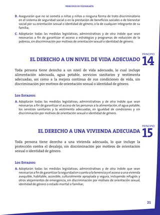 PRINCIPIOS DE YOGYAKARTA



B. Asegurarán que no se someta a niñas y niños a ninguna forma de trato discriminatorio
   en el sistema de seguridad social o en la prestación de beneficios sociales o de bienestar
   social por su orientación sexual o identidad de género, o la de cualquier integrante de su
   familia;
C. Adoptarán todas las medidas legislativas, administrativas y de otra índole que sean
   necesarias a fin de garantizar el acceso a estrategias y programas de reducción de la
   pobreza, sin discriminación por motivos de orientación sexual o identidad de género.




                                                                                                    14
                                                                                                    PRINCIPIO

           EL DERECHO A UN NIVEL DE VIDA ADECUADO
Toda persona tiene derecho a un nivel de vida adecuado, lo cual incluye
alimentación adecuada, agua potable, servicios sanitarios y vestimenta
adecuadas, así como a la mejora continua de sus condiciones de vida, sin
discriminación por motivos de orientación sexual o identidad de género.


Los Estados:
A. Adoptarán todas las medidas legislativas, administrativas y de otra índole que sean
   necesarias a fin de garantizar el acceso de las personas a la alimentación, el agua potable,
   los servicios sanitarios y la vestimenta adecuadas, en igualdad de condiciones y sin
   discriminación por motivos de orientación sexual e identidad de género.




                                                                                                    15
                                                                                                    PRINCIPIO

                 EL DERECHO A UNA VIVIENDA ADECUADA
Toda persona tiene derecho a una vivienda adecuada, lo que incluye la
protección contra el desalojo, sin discriminación por motivos de orientación
sexual o identidad de género.


Los Estados:
A. Adoptarán todas las medidas legislativas, administrativas y de otra índole que sean
   necesarias a fin de garantizar la seguridad en cuanto a la tenencia y el acceso a una vivienda
   asequible, habitable, accesible, culturalmente apropiada y segura, incluyendo refugiós y
   otros alojamientos de emergencia, sin discriminación por motivos de orientación sexual,
   identidad de género o estado marital o familiar;




                                                                                                       21
 