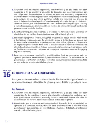 PRINCIPIOS DE YOGYAKARTA



            B. Adoptarán todas las medidas legislativas, administrativas y de otra índole que sean
               necesarias a fin de prohibir la ejecución de desalojos que sean incompatibles con
               sus obligaciones internacionales en materia de derechos humanos y asegurarán la
               disponibilidad de recursos legales u otros apropiados que resulten adecuados y efectivos
               para cualquier persona que afirme que le fue violado, o se encuentra bajo amenaza de
               serle violado, un derecho a la protección contra desalojos forzados, incluyendo el derecho
               al reasentamiento, que incluye el derecho a tierra alternativa de mejor o igual calidad y
               a vivienda adecuada, sin discriminación por motivos de orientación sexual, identidad de
               género o estado marital o familiar;
            C. Garantizarán la igualdad de derechos a la propiedad y la herencia de tierra y vivienda sin
               discriminación por motivos de orientación sexual o identidad de género;
            D. Establecerán programas sociales, incluyendo programas de apoyo, a fin de hacer frente
               a los factores relacionados con la orientación sexual y la identidad de género que
               incrementan la vulnerabilidad -especialmente de niñas, niños y jóvenes- a la carencia
               de hogar, incluyendo factores tales como la exclusión social, la violencia doméstica y de
               otra índole, la discriminación, la falta de independencia financiera y el rechazo por parte
               de familias o comunidades culturales, así como para promover esquemas de apoyo y
               seguridad vecinales;
            E. Proveerán programas de capacitación y sensibilización a fin de asegurar que en todas las
               agencias pertinentes exista conciencia y sensibilidad en cuanto a las necesidades de las
               personas que se enfrentan a la falta de vivienda o a desventajas sociales como resultado
               de su orientación sexual o identidad de género.




16
PRINCIPIO
            EL DERECHO A LA EDUCACIÓN
            Toda persona tiene derecho a la educación, sin discriminación alguna basada en
            su orientación sexual e identidad de género, y con el debido respeto hacia estas.


            Los Estados:
            A. Adoptarán todas las medidas legislativas, administrativas y de otra índole que sean
               necesarias a fin de garantizar el acceso a la educación en igualdad de condiciones y el
               trato igualitario de estudiantes, personal y docentes dentro del sistema educativo, sin
               discriminación por motivos de orientación sexual o identidad de género;
            B. Garantizarán que la educación esté encaminada al desarrollo de la personalidad, las
               aptitudes y la capacidad mental y física de cada estudiante hasta el máximo de sus
               posibilidades y que responda a las necesidades de estudiantes de todas las orientaciones
               sexuales e identidades de género;




  22
 