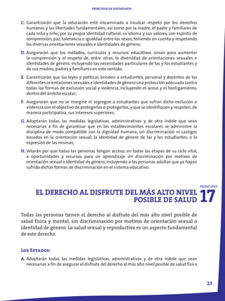 PRINCIPIOS DE YOGYAKARTA



C. Garantizarán que la educación esté encaminada a inculcar respeto por los derechos
   humanos y las libertades fundamentales, así como por la madre, el padre y familiares de
   cada niña y niño, por su propia identidad cultural, su idioma y sus valores, con espíritu de
   comprensión, paz, tolerancia e igualdad entre los sexos, teniendo en cuenta y respetando
   las diversas orientaciones sexuales e identidades de género;
D. Asegurarán que los métodos, currículos y recursos educativos sirvan para aumentar
   la comprensión y el respeto de, entre otras, la diversidad de orientaciones sexuales e
   identidades de género, incluyendo las necesidades particulares de las y los estudiantes y
   de sus madres, padres y familiares en este sentido;
E. Garantizarán que las leyes y políticas brinden a estudiantes, personal y docentes de las
   diferentes orientaciones sexuales e identidades de género una protección adecuada contra
   todas las formas de exclusión social y violencia, incluyendo el acoso y el hostigamiento,
   dentro del ámbito escolar;
F. Asegurarán que no se margine ni segregue a estudiantes que sufran dicha exclusión o
   violencia con el objectivo de protegerlas o protegerlos, y que se identifiquen y respeten, de
   manera participativa, sus intereses superiores;
G. Adoptarán todas las medidas legislativas, administrativas y de otra índole que sean
   necesarias a fin de garantizar que en los establecimientos escolares se administre la
   disciplina de modo compatible con la dignidad humana, sin discriminación ni castigos
   basados en la orientación sexual, la identidad de género de las y los estudiantes, o la
   expresión de las mismas;
H. Velarán por que todas las personas tengan acceso, en todas las etapas de su ciclo vital,
   a oportunidades y recursos para un aprendizaje sin discriminación por motivos de
   orientación sexual o identidad de género, incluyendo a las personas adultas que ya hayan
   sufrido dichas formas de discriminación en el sistema educativo.




                                                                                                    17
                                                                                                    PRINCIPIO
        EL DERECHO AL DISFRUTE DEL MÁS ALTO NIVEL
                                 POSIBLE DE SALUD
Todas las personas tienen el derecho al disfrute del más alto nivel posible de
salud física y mental, sin discriminación por motivos de orientación sexual o
identidad de género. La salud sexual y reproductiva es un aspecto fundamental
de este derecho.


Los Estados:
A. Adoptarán todas las medidas legislativas, administrativas y de otra índole que sean
   necesarias a fin de asegurar el disfrute del derecho al más alto nivel posible de salud física



                                                                                                       23
 