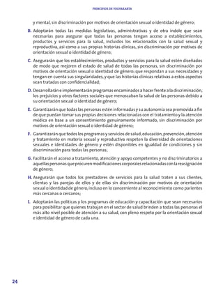 PRINCIPIOS DE YOGYAKARTA



       y mental, sin discriminación por motivos de orientación sexual o identidad de género;
     B. Adoptarán todas las medidas legislativas, administrativas y de otra índole que sean
        necesarias para asegurar que todas las personas tengan acceso a establecimientos,
        productos y servicios para la salud, incluidos los relacionados con la salud sexual y
        reproductiva, así como a sus propias historias clínicas, sin discriminación por motivos de
        orientación sexual o identidad de género;
     C. Asegurarán que los establecimientos, productos y servicios para la salud estén diseñados
        de modo que mejoren el estado de salud de todas las personas, sin discriminación por
        motivos de orientación sexual o identidad de género; que respondan a sus necesidades y
        tengan en cuenta sus singularidades, y que las historias clínicas relativas a estos aspectos
        sean tratadas con confidencialidad;
     D. Desarrollarán e implementarán programas encaminados a hacer frente a la discriminación,
        los prejuicios y otros factores sociales que menoscaban la salud de las personas debido a
        su orientación sexual o identidad de género;
     E. Garantizarán que todas las personas estén informadas y su autonomía sea promovida a fin
        de que puedan tomar sus propias decisiones relacionadas con el tratamiento y la atención
        médica en base a un consentimiento genuinamente informado, sin discriminación por
        motivos de orientación sexual o identidad de género;
     F. Garantizarán que todos los programas y servicios de salud, educación, prevención, atención
        y tratamiento en materia sexual y reproductiva respeten la diversidad de orientaciones
        sexuales e identidades de género y estén disponibles en igualdad de condiciones y sin
        discriminación para todas las personas;
     G. Facilitarán el acceso a tratamiento, atención y apoyo competentes y no discriminatorios a
        aquellas personas que procuren modificaciones corporales relacionadas con la reasignación
        de género;
     H. Asegurarán que todos los prestadores de servicios para la salud traten a sus clientes,
        clientas y las parejas de ellos y de ellas sin discriminación por motivos de orientación
        sexual o identidad de género, incluso en lo concerniente al reconocimiento como parientes
        más cercanas o cercanos;
     I. Adoptarán las políticas y los programas de educación y capacitación que sean necesarios
        para posibilitar que quienes trabajan en el sector de salud brinden a todas las personas el
        más alto nivel posible de atención a su salud, con pleno respeto por la orientación sexual
        e identidad de género de cada una.




24
 