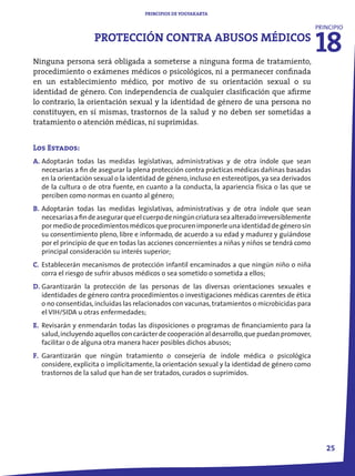 PRINCIPIOS DE YOGYAKARTA




                                                                                                  18
                                                                                                  PRINCIPIO
                    PROTECCIÓN CONTRA ABUSOS MÉDICOS
Ninguna persona será obligada a someterse a ninguna forma de tratamiento,
procedimiento o exámenes médicos o psicológicos, ni a permanecer confinada
en un establecimiento médico, por motivo de su orientación sexual o su
identidad de género. Con independencia de cualquier clasificación que afirme
lo contrario, la orientación sexual y la identidad de género de una persona no
constituyen, en sí mismas, trastornos de la salud y no deben ser sometidas a
tratamiento o atención médicas, ni suprimidas.


Los Estados:
A. Adoptarán todas las medidas legislativas, administrativas y de otra índole que sean
   necesarias a fin de asegurar la plena protección contra prácticas médicas dañinas basadas
   en la orientación sexual o la identidad de género, incluso en estereotipos, ya sea derivados
   de la cultura o de otra fuente, en cuanto a la conducta, la apariencia física o las que se
   perciben como normas en cuanto al género;
B. Adoptarán todas las medidas legislativas, administrativas y de otra índole que sean
   necesarias a fin de asegurar que el cuerpo de ningún criatura sea alterado irreversiblemente
   por medio de procedimientos médicos que procuren imponerle una identidad de género sin
   su consentimiento pleno, libre e informado, de acuerdo a su edad y madurez y guiándose
   por el principio de que en todas las acciones concernientes a niñas y niños se tendrá como
   principal consideración su interés superior;
C. Establecerán mecanismos de protección infantil encaminados a que ningún niño o niña
   corra el riesgo de sufrir abusos médicos o sea sometido o sometida a ellos;
D. Garantizarán la protección de las personas de las diversas orientaciones sexuales e
   identidades de género contra procedimientos o investigaciones médicas carentes de ética
   o no consentidas, incluidas las relacionados con vacunas, tratamientos o microbicidas para
   el VIH/SIDA u otras enfermedades;
E. Revisarán y enmendarán todas las disposiciones o programas de financiamiento para la
   salud, incluyendo aquellos con carácter de cooperación al desarrollo, que puedan promover,
   facilitar o de alguna otra manera hacer posibles dichos abusos;
F. Garantizarán que ningún tratamiento o consejería de índole médica o psicológica
   considere, explícita o implícitamente, la orientación sexual y la identidad de género como
   trastornos de la salud que han de ser tratados, curados o suprimidos.




                                                                                                     2
 