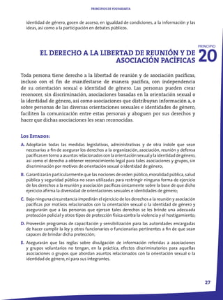 PRINCIPIOS DE YOGYAKARTA



  identidad de género, gocen de acceso, en igualdad de condiciones, a la información y las
  ideas, así como a la participación en debates públicos.




                                                                                                    20
                                                                                                    PRINCIPIO
          EL DERECHO A LA LIBERTAD DE REUNIÓN Y DE
                              ASOCIACIÓN PACÍFICAS
Toda persona tiene derecho a la libertad de reunión y de asociación pacíficas,
incluso con el fin de manifestarse de manera pacífica, con independencia
de su orientación sexual o identidad de género. Las personas pueden crear
reconocer, sin discriminación, asociaciones basadas en la orientación sexual o
la identidad de género, así como asociaciones que distribuyan información a, o
sobre personas de las diversas orientaciones sexuales e identidades de género,
faciliten la comunicación entre estas personas y aboguen por sus derechos y
hacer que dichas asociaciones les sean reconocidas.


Los Estados:
A. Adoptarán todas las medidas legislativas, administrativas y de otra índole que sean
   necesarias a fin de asegurar los derechos a la organización, asociación, reunión y defensa
   pacíficas en torno a asuntos relacionados con la orientación sexual y la identidad de género,
   así como el derecho a obtener reconocimiento legal para tales asociaciones y grupos, sin
   discriminación por motivos de orientación sexual o identidad de género;
B. Garantizarán particularmente que las nociones de orden público, moralidad pública, salud
   pública y seguridad pública no sean utilizadas para restringir ninguna forma de ejercicio
   de los derechos a la reunión y asociación pacíficas únicamente sobre la base de que dicho
   ejercicio afirma la diversidad de orientaciones sexuales e identidades de género;
C. Bajo ninguna circunstancia impedirán el ejercicio de los derechos a la reunión y asociación
   pacíficas por motivos relacionados con la orientación sexual o la identidad de género y
   asegurarán que a las personas que ejerzan tales derechos se les brinde una adecuada
   protección policial y otros tipos de protección física contra la violencia y el hostigamiento;
D. Proveerán programas de capacitación y sensibilización para las autoridades encargadas
   de hacer cumplir la ley y otros funcionarios o funcionarias pertinentes a fin de que sean
   capaces de brindar dicha protección;
E. Asegurarán que las reglas sobre divulgación de información referidas a asociaciones
   y grupos voluntarios no tengan, en la práctica, efectos discriminatorios para aquellas
   asociaciones o grupos que abordan asuntos relacionados con la orientación sexual o la
   identidad de género, ni para sus integrantes.




                                                                                                       27
 