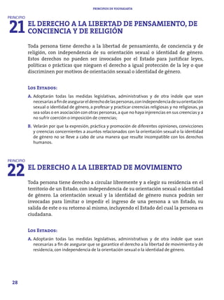 PRINCIPIOS DE YOGYAKARTA




21 EL DERECHO AY LA LIBERTAD DE PENSAMIENTO, DE
PRINCIPIO


   CONCIENCIA DE RELIGIÓN
            Toda persona tiene derecho a la libertad de pensamiento, de conciencia y de
            religión, con independencia de su orientación sexual o identidad de género.
            Estos derechos no pueden ser invocados por el Estado para justificar leyes,
            políticas o prácticas que nieguen el derecho a igual protección de la ley o que
            discriminen por motivos de orientación sexual o identidad de género.


            Los Estados:
            A. Adoptarán todas las medidas legislativas, administrativas y de otra índole que sean
               necesarias a fin de asegurar el derecho de las personas, con independencia de su orientación
               sexual o identidad de género, a profesar y practicar creencias religiosas y no religiosas, ya
               sea solas o en asociación con otras personas, a que no haya injerencias en sus creencias y a
               no sufrir coerción o imposición de creencias;
            B. Velarán por que la expresión, práctica y promoción de diferentes opiniones, convicciones
               y creencias concernientes a asuntos relacionados con la orientación sexual o la identidad
               de género no se lleve a cabo de una manera que resulte incompatible con los derechos
               humanos.




22 EL DERECHO A LA LIBERTAD DE MOVIMIENTO
PRINCIPIO




            Toda persona tiene derecho a circular libremente y a elegir su residencia en el
            territorio de un Estado, con independencia de su orientación sexual o identidad
            de género. La orientación sexual y la identidad de género nunca podrán ser
            invocadas para limitar o impedir el ingreso de una persona a un Estado, su
            salida de este o su retorno al mismo, incluyendo el Estado del cual la persona es
            ciudadana.


            Los Estados:
            A. Adoptarán todas las medidas legislativas, administrativas y de otra índole que sean
               necesarias a fin de asegurar que se garantice el derecho a la libertad de movimiento y de
               residencia, con independencia de la orientación sexual o la identidad de género.




  28
 
