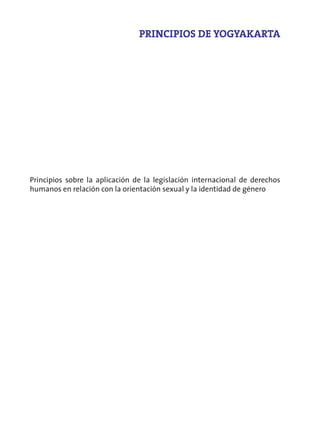 PRINCIPIOS DE YOGYAKARTA




Principios sobre la aplicación de la legislación internacional de derechos
humanos en relación con la orientación sexual y la identidad de género
 