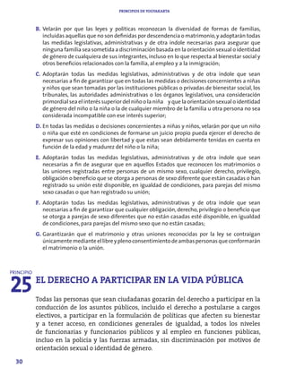 PRINCIPIOS DE YOGYAKARTA



            B. Velarán por que las leyes y políticas reconozcan la diversidad de formas de familias,
               incluidas aquellas que no son definidas por descendencia o matrimonio, y adoptarán todas
               las medidas legislativas, administrativas y de otra índole necesarias para asegurar que
               ninguna familia sea sometida a discriminación basada en la orientación sexual o identidad
               de género de cualquiera de sus integrantes, incluso en lo que respecta al bienestar social y
               otros beneficios relacionados con la familia, al empleo y a la inmigración;
            C. Adoptarán todas las medidas legislativas, administrativas y de otra índole que sean
               necesarias a fin de garantizar que en todas las medidas o decisiones concernientes a niñas
               y niños que sean tomadas por las instituciones públicas o privadas de bienestar social, los
               tribunales, las autoridades administrativas o los órganos legislativos, una consideración
               primordial sea el interés superior del niño o la niña y que la orientación sexual o identidad
               de género del niño o la niña o la de cualquier miembro de la familia u otra persona no sea
               considerada incompatible con ese interés superior;
            D. En todas las medidas o decisiones concernientes a niñas y niños, velarán por que un niño
               o niña que esté en condiciones de formarse un juicio propio pueda ejercer el derecho de
               expresar sus opiniones con libertad y que estas sean debidamente tenidas en cuenta en
               función de la edad y madurez del niño o la niña;
            E. Adoptarán todas las medidas legislativas, administrativas y de otra índole que sean
               necesarias a fin de asegurar que en aquellos Estados que reconocen los matrimonios o
               las uniones registradas entre personas de un mismo sexo, cualquier derecho, privilegio,
               obligación o beneficio que se otorga a personas de sexo diferente que están casadas o han
               registrado su unión esté disponible, en igualdad de condiciones, para parejas del mismo
               sexo casadas o que han registrado su unión;
            F. Adoptarán todas las medidas legislativas, administrativas y de otra índole que sean
               necesarias a fin de garantizar que cualquier obligación, derecho, privilegio o beneficio que
               se otorga a parejas de sexo diferentes que no están casadas esté disponible, en igualdad
               de condiciones, para parejas del mismo sexo que no están casadas;
            G. Garantizarán que el matrimonio y otras uniones reconocidas por la ley se contraigan
               únicamente mediante el libre y pleno consentimiento de ambas personas que conformarán
               el matrimonio o la unión.




25
PRINCIPIO
            EL DERECHO A PARTICIPAR EN LA VIDA PÚBLICA
            Todas las personas que sean ciudadanas gozarán del derecho a participar en la
            conducción de los asuntos públicos, incluido el derecho a postularse a cargos
            electivos, a participar en la formulación de políticas que afecten su bienestar
            y a tener acceso, en condiciones generales de igualdad, a todos los niveles
            de funcionarias y funcionarios públicos y al empleo en funciones públicas,
            incluo en la policía y las fuerzas armadas, sin discriminación por motivos de
            orientación sexual o identidad de género.

  30
 