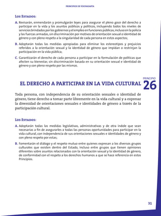 PRINCIPIOS DE YOGYAKARTA



Los Estados:
A. Revisarán, enmendarán y promulgarán leyes para asegurar el pleno goce del derecho a
   participar en la vida y los asuntos públicos y políticos, incluyendo todos los niveles de
   servicios brindados por los gobiernos y el empleo en funciones públicas, incluso en la policía
   y las fuerzas armadas, sin discriminación por motivos de orientación sexual o identidad de
   género y con pleno respeto a la singularidad de cada persona en estos aspectos;
B. Adoptarán todas las medidas apropiadas para eliminar los estereotipos y prejuicios
   referidos a la orientación sexual y la identidad de género que impidan o restrinjan la
   participación en la vida pública;
C. Garantizarán el derecho de cada persona a participar en la formulación de políticas que
   afecten su bienestar, sin discriminación basada en su orientación sexual e identidad de
   género y con pleno respeto por las mismas.




                                                                                                    26
                                                                                                    PRINCIPIO

   EL DERECHO A PARTICIPAR EN LA VIDA CULTURAL
Toda persona, con independencia de su orientación sexuales o identidad de
género, tiene derecho a tomar parte libremente en la vida cultural y a expresar
la diversidad de orientaciones sexuales e identidades de género a través de la
participación cultural.


Los Estados:
A. Adoptarán todas las medidas legislativas, administrativas y de otra índole que sean
   necesarias a fin de asegurarles a todas las personas oportunidades para participar en la
   vida cultural, con independencia de sus orientaciones sexuales e identidades de género y
   con pleno respeto por estas;
B. Fomentarán el diálogo y el respeto mutuo entre quienes expresan a los diversos grupos
   culturales que existen dentro del Estado, incluso entre grupos que tienen opiniones
   diferentes sobre asuntos relacionados con la orientación sexual y la identidad de género,
   de conformidad con el respeto a los derechos humanos a que se hace referencia en estos
   Principios.




                                                                                                       31
 