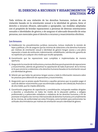 PRINCIPIOS DE YOGYAKARTA




                                                                                                  28
                                                                                                  PRINCIPIO

           EL DERECHO A RECURSOS Y RESARCIMIENTOS
                                         EFECTIVOS
Toda víctima de una violación de los derechos humanos, incluso de una
violación basada en la orientación sexual o la identidad de género, tiene el
derecho a recursos eficaces, adecuados y apropiados. Las medidas adoptadas
con el propósito de brindar reparaciones a personas de diversas orientaciones
sexuales e identidades de género, o de asegurar el adecuado desarrollo de estas
personas, son esenciales para el derecho a recursos y resarcimientos efectivos.


Los Estados:
A. Establecerán los procedimientos jurídicos necesarios, incluso mediante la revisión de
   leyes y políticas, a fin de asegurar que las víctimas de violaciones a los derechos humanos
   por motivos de orientación sexual o identidad de género tengan acceso a una plena
   reparación a través de restitución, indemnización, rehabilitación, satisfacción, garantía de
   no repetición y/o cualquier otro medio que resulte apropiado;
B. Garantizarán que las reparaciones sean cumplidas e implementadas de manera
   oportuna;
C. Asegurarán la creación de instituciones y normas efectivas para la provisión de reparaciones
   y resarcimientos, además de garantizar la capacitación de todo el personal de la mismas
   en lo que concierne a violaciones a los derechos humanos basadas en la orientación sexual
   y la identidad de género;
D. Velarán por que todas las personas tengan acceso a toda la información necesaria sobre
   los procesos para obtención de reparaciones y resarcimientos;
E. Asegurarán que se provea ayuda financiera a aquellas personas que no puedan pagar el
   costo de obtener resarcimiento y que sea eliminado cualquier otro obstáculo, financiero o
   de otra índole, que les impida obtenerlo;
F. Garantizarán programas de capacitación y sensibilización, incluyendo medidas dirigidas
   a docentes y estudiantes en todos los niveles de la educación pública, a colegios
   profesionales y a potenciales violadores o violadoras de los derechos humanos, a fin de
   promover el respeto a las normas internacionales de derechos humanos y el cumplimiento
   de las mismas, de conformidad con estos Principios, como también para contrarrestar las
   actitudes discriminatorias por motivos de orientación sexual o identidad de género.




                                                                                                     33
 