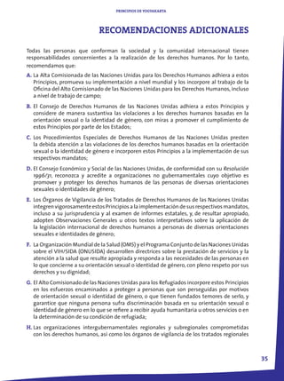 PRINCIPIOS DE YOGYAKARTA




                              RECOMENDACIONES ADICIONALES

Todas las personas que conforman la sociedad y la comunidad internacional tienen
responsabilidades concernientes a la realización de los derechos humanos. Por lo tanto,
recomendamos que:
A. La Alta Comisionada de las Naciones Unidas para los Derechos Humanos adhiera a estos
   Principios, promueva su implementación a nivel mundial y los incorpore al trabajo de la
   Oficina del Alto Comisionado de las Naciones Unidas para los Derechos Humanos, incluso
   a nivel de trabajo de campo;
B. El Consejo de Derechos Humanos de las Naciones Unidas adhiera a estos Principios y
   considere de manera sustantiva las violaciones a los derechos humanos basadas en la
   orientación sexual o la identidad de género, con miras a promover el cumplimiento de
   estos Principios por parte de los Estados;
C. Los Procedimientos Especiales de Derechos Humanos de las Naciones Unidas presten
   la debida atención a las violaciones de los derechos humanos basadas en la orientación
   sexual o la identidad de género e incorporen estos Principios a la implementación de sus
   respectivos mandatos;
D. El Consejo Económico y Social de las Naciones Unidas, de conformidad con su Resolución
   1996/31, reconozca y acredite a organizaciones no gubernamentales cuyo objetivo es
   promover y proteger los derechos humanos de las personas de diversas orientaciones
   sexuales o identidades de género;
E. Los Órganos de Vigilancia de los Tratados de Derechos Humanos de las Naciones Unidas
   integren vigorosamente estos Principios a la implementación de sus respectivos mandatos,
   incluso a su jurisprudencia y al examen de informes estatales, y, de resultar apropiado,
   adopten Observaciones Generales u otros textos interpretativos sobre la aplicación de
   la legislación internacional de derechos humanos a personas de diversas orientaciones
   sexuales e identidades de género;
F. La Organización Mundial de la Salud (OMS) y el Programa Conjunto de las Naciones Unidas
   sobre el VIH/SIDA (ONUSIDA) desarrollen directrices sobre la prestación de servicios y la
   atención a la salud que resulte apropiada y responda a las necesidades de las personas en
   lo que concierne a su orientación sexual o identidad de género, con pleno respeto por sus
   derechos y su dignidad;
G. El Alto Comisionado de las Naciones Unidas para los Refugiados incorpore estos Principios
   en los esfuerzos encaminados a proteger a personas que son perseguidas por motivos
   de orientación sexual o identidad de género, o que tienen fundados temores de serlo, y
   garantice que ninguna persona sufra discriminación basada en su orientación sexual o
   identidad de género en lo que se refiere a recibir ayuda humanitaria u otros servicios o en
   la determinación de su condición de refugiada;
H. Las organizaciones intergubernamentales regionales y subregionales comprometidas
   con los derechos humanos, así como los órganos de vigilancia de los tratados regionales



                                                                                                 3
 