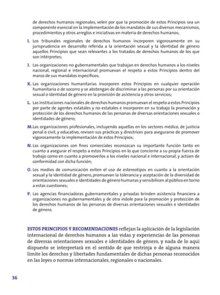 de derechos humanos regionales, velen por que la promoción de estos Principios sea un
       componente esencial en la implementación de los mandatos de sus diversos mecanismos,
       procedimientos y otros arreglos e iniciativas en materia de derechos humanos;
     I. Los tribunales regionales de derechos humanos incorporen vigorosamente en su
        jurisprudencia en desarrollo referida a la orientación sexual y la identidad de género
        aquellos Principios que sean relevantes a los tratados de derechos humanos de los que
        son intérpretes;
     J. Las organizaciones no gubernamentales que trabajan en derechos humanos a los niveles
        nacional, regional e internacional promuevan el respeto a estos Principios dentro del
        marco de sus mandatos específicos;
     K. Las organizaciones humanitarias incorporen estos Principios en cualquier operación
        humanitaria o de socorro y se abstengan de discriminar a las personas por su orientación
        sexual o identidad de género en la provisión de asistencia y otros servicios;
     L. Las instituciones nacionales de derechos humanos promuevan el respeto a estos Principios
        por parte de agentes estatales y no estatales e incorporen en su trabajo la promoción y
        protección de los derechos humanos de las personas de diversas orientaciones sexuales o
        identidades de género;
     M.Las organizaciones profesionales, incluyendo aquellas en los sectores médico, de justicia
       penal o civil, y educativo, revisen sus prácticas y directrices para asegurarse de promover
       vigorosamente la implementación de estos Principios;
     N. Las organizaciones con fines comerciales reconozcan su importante función tanto en
        cuanto a asegurar el respeto a estos Principios en lo que concierne a su propia fuerza de
        trabajo como en cuanto a promoverlos a los niveles nacional e internacional, y actúen de
        conformidad con dicha función;
     O. Los medios de comunicación eviten el uso de estereotipos en cuanto a la orientación
        sexual y la identidad de género, promuevan la tolerancia y aceptación de la diversidad de
        orientaciones sexuales e identidades de género humanas y sensibilicen al público en torno
        a estas cuestiones;
     P. Las agencias financiadoras gubernamentales y privadas brinden asistencia financiera a
        organizaciones no gubernamentales y de otra índole para la promoción y protección de
        los derechos humanos de las personas de diversas orientaciones sexuales e identidades
        de género.



     ESTOS PRINCIPIOS Y RECOMENDACIONES reflejan la aplicación de la legislación
     internacional de derechos humanos a las vidas y experiencias de las personas
     de diversas orientaciones sexuales e identidades de género, y nada de lo aquí
     dispuesto se interpretará en el sentido de que restrinja o de alguna manera
     limite los derechos y libertades fundamentales de dichas personas reconocidos
     en las leyes o normas internacionales, regionales o nacionales.


36
 