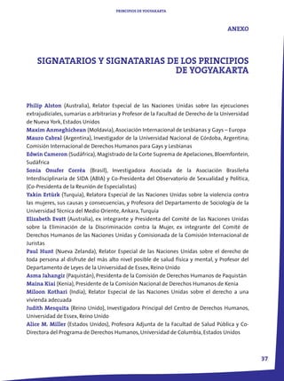 PRINCIPIOS DE YOGYAKARTA



                                                                                    ANEXO




    SIGNATARIOS Y SIGNATARIAS DE LOS PRINCIPIOS
                               DE YOGYAKARTA


Philip Alston (Australia), Relator Especial de las Naciones Unidas sobre las ejecuciones
extrajudiciales, sumarias o arbitrarias y Profesor de la Facultad de Derecho de la Universidad
de Nueva York, Estados Unidos
Maxim Anmeghichean (Moldavia), Asociación Internacional de Lesbianas y Gays – Europa
Mauro Cabral (Argentina), Investigador de la Universidad Nacional de Córdoba, Argentina;
Comisión Internacional de Derechos Humanos para Gays y Lesbianas
Edwin Cameron (Sudáfrica), Magistrado de la Corte Suprema de Apelaciones, Bloemfontein,
Sudáfrica
Sonia Onufer Corrêa (Brasil), Investigadora Asociada de la Asociación Brasileña
Interdisciplinaria de SIDA (ABIA) y Co-Presidenta del Observatorio de Sexualidad y Política,
(Co-Presidenta de la Reunión de Especialistas)
Yakin Ertürk (Turquía), Relatora Especial de las Naciones Unidas sobre la violencia contra
las mujeres, sus causas y consecuencias, y Profesora del Departamento de Sociología de la
Universidad Técnica del Medio Oriente, Ankara, Turquía
Elizabeth Evatt (Australia), ex integrante y Presidenta del Comité de las Naciones Unidas
sobre la Eliminación de la Discriminación contra la Mujer, ex integrante del Comité de
Derechos Humanos de las Naciones Unidas y Comisionada de la Comisión Internacional de
Juristas
Paul Hunt (Nueva Zelanda), Relator Especial de las Naciones Unidas sobre el derecho de
toda persona al disfrute del más alto nivel posible de salud física y mental, y Profesor del
Departamento de Leyes de la Universidad de Essex, Reino Unido
Asma Jahangir (Paquistán), Presidenta de la Comisión de Derechos Humanos de Paquistán
Maina Kiai (Kenia), Presidente de la Comisión Nacional de Derechos Humanos de Kenia
Miloon Kothari (India), Relator Especial de las Naciones Unidas sobre el derecho a una
vivienda adecuada
Judith Mesquita (Reino Unido), Investigadora Principal del Centro de Derechos Humanos,
Universidad de Essex, Reino Unido
Alice M. Miller (Estados Unidos), Profesora Adjunta de la Facultad de Salud Pública y Co-
Directora del Programa de Derechos Humanos, Universidad de Columbia, Estados Unidos



                                                                                                 37
 