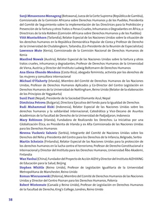 Sanji Mmasenono Monageng (Botswana), Jueza de la Corte Suprema (República de Gambia),
     Comisionada de la Comisión Africana sobre Derechos Humanos y de los Pueblos, Presidenta
     del Comité de Seguimiento sobre la implementación de las Directrices para la Prohibición y
     Prevención de la Tortura y otros Tratos o Penas Crueles, Inhumanos o Degradantes en África, o
     Directrices de la Isla Robben (Comisión Africana sobre Derechos Humanos y de los Pueblos)
     Vitit Muntarbhorn (Tailandia), Relator Especial de las Naciones Unidas sobre la situación de
     los derechos humanos en la República Democrática Popular de Corea y Profesor de Derecho
     de la Universidad de Chulalongkorn, Tailandia, (Co-Presidente de la Reunión de Especialistas)
     Lawrence Mute (Kenia), Comisionado de la Comisión Nacional de Derechos Humanos de
     Kenia
     Manfred Nowak (Austria), Relator Especial de las Naciones Unidas sobre la tortura y otros
     tratos crueles, inhumanos y degradantes; Profesor de Derechos Humanos de la Universidad
     de Viena, Austria; y Director del Instituto Ludwig Boltzmann de Derechos Humanos
     Ana Elena Obando Mendoza (Costa Rica), abogada feminista, activista por los derechos de
     las mujeres y consultora internacional
     Michael O’Flaherty (Irlanda), Miembro del Comité de Derechos Humanos de las Naciones
     Unidas, Profesor de Derechos Humanos Aplicados y Co-Director del Centro Legislación en
     Derechos Humanos de la Universidad de Nottingham, Reino Unido (Relator de la elaboración
     de los Principios de Yogyakarta)
     Sunil Pant (Nepal), Presidente de la Sociedad Diamante Azul, Nepal
     Dimitrina Petrova (Bulgaria), Directora Ejecutiva del Fondo para la Igualdad de Derechos
     Rudi Muhammad Rizki (Indonesia), Relator Especial de las Naciones Unidas sobre los
     derechos humanos y la solidaridad internacional, Catedrático y Vice-Decano de Asuntos
     Académicos de la Facultad de Derecho de la Universidad de Padjadjaran, Indonesia
     Mary Robinson (Irlanda), Fundadora de Realizando los Derechos: La Iniciativa por una
     Globalización Ética, ex Presidenta de Irlanda y ex Alta Comisionada de las Naciones Unidas
     para los Derechos Humanos
     Nevena Vuckovic Sahovic (Serbia), Integrante del Comité de Naciones Unidas sobre los
     Derechos del Niño y Presidenta del Centro para los Derechos de la Infancia, Belgrado, Serbia
     Martin Scheinin (Finlandia), Relator Especial de las Naciones Unidas para la protección de
     los derechos humanos en la lucha contra el terrorismo, Profesor de Derecho Constitucional e
     Internacional y Director del Instituto para los Derechos Humanos, Universidad Åbo Akademi,
     Finlandia
     Wan Yanhai (China), Fundador del Proyecto de Acción AIZHI y Director del Instituto AIZHIXING
     de Educación para la Salud, Beijing
     Stephen Whittle (Reino Unido), Profesor de Legislación Igualitaria de la Universidad
     Metropolitana de Manchester, Reino Unido
     Roman Wieruszewski (Polonia), Miembro del Comité de Derechos Humanos de las Naciones
     Unidas y Director del Centro Poznan para los Derechos Humanos, Polonia
     Robert Wintemute (Canadá y Reino Unido), Profesor de Legislación en Derechos Humanos
     de la Facultad de Derecho, King’s College, Londres, Reino Unido


38
 