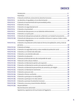 INDICE
                Introducción ..................................................................................................................................... 6
                Preámbulo ........................................................................................................................................ 8
PRINCIPIO 1.    El derecho al disfrute universal de los derechos humanos .................................................. 10
PRINCIPIO 2.    Los derechos a la igualdad y a la no discriminación .............................................................. 10
PRINCIPIO 3.    El derecho al reconocimiento de la personalidad jurídica .................................................... 12
PRINCIPIO 4.    El derecho a la vida ......................................................................................................................... 13
PRINCIPIO .    El derecho a la seguridad personal ............................................................................................ 13
PRINCIPIO 6.    El derecho a la privacidad ............................................................................................................. 14
PRINCIPIO 7.    El derecho de toda persona a no ser detenida arbitrariamente ......................................... 1
PRINCIPIO 8.    El derecho a un juicio justo .......................................................................................................... 16
PRINCIPIO 9.    El derecho de toda persona privada de su libertad a ser tratada humanamente .......... 17
PRINCIPIO 10.   El derecho de toda persona a no ser sometida a torturas ni a penas o tratos crueles,
                inhumanos o degradantes ........................................................................................................... 18
PRINCIPIO 11.   El derecho a la protección contra todas las formas de explotación, venta y trata de
                personas ............................................................................................................................................ 19
PRINCIPIO 12.   El derecho al trabajo ...................................................................................................................... 20
PRINCIPIO 13.   El derecho a la seguridad social y a otras medidas de protección social ......................... 20
PRINCIPIO 14.   El derecho a un nivel de vida adecuado .................................................................................... 21
PRINCIPIO 1.   El derecho a una vivienda adecuada ......................................................................................... 21
PRINCIPIO 16.   El derecho a la educación ............................................................................................................. 22
PRINCIPIO 17.   El derecho al disfrute del más alto nivel posible de salud ................................................... 23
PRINCIPIO 18.   Protección contra abusos médicos ............................................................................................. 2
PRINCIPIO 19.   El derecho a la libertad de opinión y de expresión ................................................................. 26
PRINCIPIO 20.   El derecho a la libertad de reunión y de asociación pacíficas .............................................. 27
PRINCIPIO 21.   El derecho a la libertad de pensamiento, de conciencia y de religión ............................... 28
PRINCIPIO 22.   El derecho a la libertad de movimiento .................................................................................... 28
PRINCIPIO 23.   El derecho a procurar asilo ........................................................................................................... 29
PRINCIPIO 24.   El derecho a formar una familia ................................................................................................. 29
PRINCIPIO 2.   El derecho a participar en la vida pública ................................................................................. 30
PRINCIPIO 26.   El derecho a participas en la vida cultural ................................................................................ 31
PRINCIPIO 27.   El derecho a promover los derechos humanos ....................................................................... 32
PRINCIPIO 28.   El derecho a recursos y resarcimientos efectivos ................................................................... 33
PRINCIPIO 29.   Responsabilidad .............................................................................................................................. 34
                Recomendaciones adicionales .................................................................................................... 3
                Signatarios y signatarias de los principios de Yogyakarta ................................................... 37




                                                                                                                                                                           
 